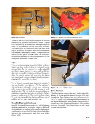 Figure 4-70. C-clamps.                                            Figure 4-71. A utility vise with swivel base and anvil.

The swivel plate or flat end of the screw prevents the end from
turning directly against the material being clamped. C-clamp
size is measured by the dimension of the largest object the
frame can accommodate with the screw fully extended.
The distance from the center line of the screw to the inside
edge of the frame or the depth of throat is also an important
consideration when using this clamp. C-clamps vary in size
from two inches upward. Since C-clamps can leave marks
on aluminum, protect the aircraft covering with masking tape
at the places where the C-clamp is used.

Vises
Vises are another clamping device that hold the workpiece
in place and allow work to be done on it with tools such as
saws and drills. The vise consists of two fixed or adjustable
jaws that are opened or closed by a screw or a lever. The size
of a vise is measured by both the jaw width and the capacity
of the vise when the jaws are fully open. Vises also depend
on a screw to apply pressure, but their textured jaws enhance
gripping ability beyond that of a clamp.

Two of the most commonly used vises are the machinist’s
vise and the utility vise. [Figure 4-71] The machinist’s
vise has flat jaws and usually a swivel base, whereas the         Figure 4-72. Cleco and Cleco plier.
utility bench vise has scored, removable jaws and an anvil-
faced back jaw. This vise holds heavier material than the         Cleco Fasteners
machinist’s vise and also grips pipe or rod firmly. The back      The Cleco fastener consists of a steel cylinder body with a
jaw can be used as an anvil if the work being done is light.      plunger on the top, a spring, a pair of step-cut locks, and a
To avoid marring metal in the vise jaws, add some type of         spreader bar. These fasteners come in six different sizes: 3⁄32,
padding, such as a ready-made rubber jaw pad.                     1
                                                                   ⁄8, 5⁄32, 3⁄16, 1⁄4, and 3⁄8-inch in diameter with the size stamped on
                                                                  the fastener. Color coding allows for easy size recognition. A
Reusable Sheet Metal Fasteners                                    special type of plier fits the six different sizes. When installed
Reusable sheet metal fasteners temporarily hold drilled sheet     correctly, the reusable Cleco fastener keeps the holes in the
metal parts accurately in position for riveting or drilling. If   separate sheets aligned.
sheet metal parts are not held tightly together, they separate
while being riveted or drilled. The Cleco (also spelled Cleko)
fastener is the most commonly used sheet metal holder.
[Figure 4-72]
                                                                                                                                  4-29
 