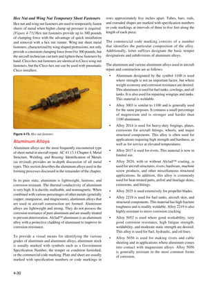 Hex Nut and Wing Nut Temporary Sheet Fasteners                    rows approximately five inches apart. Tubes, bars, rods,
Hex nut and wing nut fasteners are used to temporarily fasten     and extruded shapes are marked with specification numbers
sheets of metal when higher clamp up pressure is required.        or code markings at intervals of three to five feet along the
[Figure 4-73] Hex nut fasteners provide up to 300 pounds          length of each piece.
of clamping force with the advantage of quick installation
and removal with a hex nut runner. Wing nut sheet metal           The commercial code marking consists of a number
fasteners, characterized by wing shaped protrusions, not only     that identifies the particular composition of the alloy.
provide a consistent clamping force from 0 to 300 pounds, but     Additionally, letter suffixes designate the basic temper
the aircraft technician can turn and tighten these fasteners by   designations and subdivisions of aluminum alloys.
hand. Cleco hex nut fasteners are identical to Cleco wing nut
fasteners, but the Cleco hex nut can be used with pneumatic       The aluminum and various aluminum alloys used in aircraft
Cleco installers.                                                 repair and construction are as follows:
                                                                    •	   Aluminum designated by the symbol 1100 is used
                                                                         where strength is not an important factor, but where
                                                                         weight economy and corrosion resistance are desired.
                                                                         This aluminum is used for fuel tanks, cowlings, and oil
                                                                         tanks. It is also used for repairing wingtips and tanks.
                                                                         This material is weldable.
                                                                    •	   Alloy 3003 is similar to 1100 and is generally used
                                                                         for the same purposes. It contains a small percentage
                                                                         of magnesium and is stronger and harder than
                                                                         1100 aluminum.
                                                                    •	   Alloy 2014 is used for heavy-duty forgings, plates,
                                                                         extrusions for aircraft fittings, wheels, and major
Figure 4-73. Hex nut fastener.                                           structural components. This alloy is often used for
                                                                         applications requiring high strength and hardness, as
Aluminum Alloys
                                                                         well as for service at elevated temperatures.
Aluminum alloys are the most frequently encountered type
                                                                    •	   Alloy 2017 is used for rivets. This material is now in
of sheet metal in aircraft repair. AC 43.13.1 Chapter 4, Metal
                                                                         limited use.
Structure, Welding, and Brazing: Identification of Metals
(as revised) provides an in-depth discussion of all metal           •	   Alloy 2024, with or without Alclad™ coating, is
types. This section describes the aluminum alloys used in the            used for aircraft structures, rivets, hardware, machine
forming processes discussed in the remainder of the chapter.             screw products, and other miscellaneous structural
                                                                         applications. In addition, this alloy is commonly
In its pure state, aluminum is lightweight, lustrous, and                used for heat-treated parts, airfoil and fuselage skins,
corrosion resistant. The thermal conductivity of aluminum                extrusions, and fittings.
is very high. It is ductile, malleable, and nonmagnetic. When       •	   Alloy 2025 is used extensively for propeller blades.
combined with various percentages of other metals (generally
copper, manganese, and magnesium), aluminum alloys that             •	   Alloy 2219 is used for fuel tanks, aircraft skin, and
are used in aircraft construction are formed. Aluminum                   structural components. This material has high fracture
alloys are lightweight and strong. They do not possess the               toughness and is readily weldable. Alloy 2219 is also
corrosion resistance of pure aluminum and are usually treated            highly resistant to stress corrosion cracking.
to prevent deterioration. Alclad™ aluminum is an aluminum           •	   Alloy 5052 is used where good workability, very
alloy with a protective cladding of aluminum to improve its              good corrosion resistance, high fatigue strength,
corrosion resistance.                                                    weldability, and moderate static strength are desired.
                                                                         This alloy is used for fuel, hydraulic, and oil lines.
To provide a visual means for identifying the various               •	   Alloy 5056 is used for making rivets and cable
grades of aluminum and aluminum alloys, aluminum stock                   sheeting and in applications where aluminum comes
is usually marked with symbols such as a Government                      into contact with magnesium alloys. Alloy 5056
Specification Number, the temper or condition furnished,                 is generally resistant to the most common forms
or the commercial code marking. Plate and sheet are usually              of corrosion.
marked with specification numbers or code markings in


4-30
 