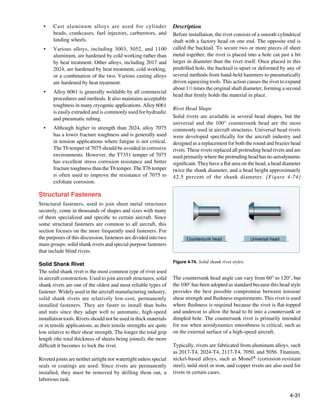 •	   Cast aluminum alloys are used for cylinder                   Description
       heads, crankcases, fuel injectors, carburetors, and          Before installation, the rivet consists of a smooth cylindrical
       landing wheels.                                              shaft with a factory head on one end. The opposite end is
  •	   Various alloys, including 3003, 5052, and 1100               called the bucktail. To secure two or more pieces of sheet
       aluminum, are hardened by cold working rather than           metal together, the rivet is placed into a hole cut just a bit
       by heat treatment. Other alloys, including 2017 and          larger in diameter than the rivet itself. Once placed in this
       2024, are hardened by heat treatment, cold working,          predrilled hole, the bucktail is upset or deformed by any of
       or a combination of the two. Various casting alloys          several methods from hand-held hammers to pneumatically
       are hardened by heat treatment.                              driven squeezing tools. This action causes the rivet to expand
                                                                    about 11⁄2 times the original shaft diameter, forming a second
  •	   Alloy 6061 is generally weldable by all commercial
                                                                    head that firmly holds the material in place.
       procedures and methods. It also maintains acceptable
       toughness in many cryogenic applications. Alloy 6061
                                                                    Rivet Head Shape
       is easily extruded and is commonly used for hydraulic
       and pneumatic tubing.                                        Solid rivets are available in several head shapes, but the
                                                                    universal and the 100° countersunk head are the most
  •	   Although higher in strength than 2024, alloy 7075            commonly used in aircraft structures. Universal head rivets
       has a lower fracture toughness and is generally used         were developed specifically for the aircraft industry and
       in tension applications where fatigue is not critical.       designed as a replacement for both the round and brazier head
       The T6 temper of 7075 should be avoided in corrosive         rivets. These rivets replaced all protruding head rivets and are
       environments. However, the T7351 temper of 7075              used primarily where the protruding head has no aerodynamic
       has excellent stress corrosion resistance and better         significant. They have a flat area on the head, a head diameter
       fracture toughness than the T6 temper. The T76 temper        twice the shank diameter, and a head height approximately
       is often used to improve the resistance of 7075 to           42.5 percent of the shank diameter. [Figure 4-74]
       exfoliate corrosion.

Structural Fasteners
Structural fasteners, used to join sheet metal structures
securely, come in thousands of shapes and sizes with many
of them specialized and specific to certain aircraft. Since
some structural fasteners are common to all aircraft, this
section focuses on the more frequently used fasteners. For
the purposes of this discussion, fasteners are divided into two            Countersunk head                  Universal head
main groups: solid shank rivets and special purpose fasteners
that include blind rivets.
                                                                    Figure 4-74. Solid shank rivet styles.
Solid Shank Rivet
The solid shank rivet is the most common type of rivet used
in aircraft construction. Used to join aircraft structures, solid   The countersunk head angle can vary from 60° to 120°, but
shank rivets are one of the oldest and most reliable types of       the 100° has been adopted as standard because this head style
fastener. Widely used in the aircraft manufacturing industry,       provides the best possible compromise between tension/
solid shank rivets are relatively low-cost, permanently             shear strength and flushness requirements. This rivet is used
installed fasteners. They are faster to install than bolts          where flushness is required because the rivet is flat-topped
and nuts since they adapt well to automatic, high-speed             and undercut to allow the head to fit into a countersunk or
installation tools. Rivets should not be used in thick materials    dimpled hole. The countersunk rivet is primarily intended
or in tensile applications, as their tensile strengths are quite    for use when aerodynamics smoothness is critical, such as
low relative to their shear strength. The longer the total grip     on the external surface of a high-speed aircraft.
length (the total thickness of sheets being joined), the more
difficult it becomes to lock the rivet.                             Typically, rivets are fabricated from aluminum alloys, such
                                                                    as 2017-T4, 2024-T4, 2117-T4, 7050, and 5056. Titanium,
Riveted joints are neither airtight nor watertight unless special   nickel-based alloys, such as Monel® (corrosion-resistant
seals or coatings are used. Since rivets are permanently            steel), mild steel or iron, and copper rivets are also used for
installed, they must be removed by drilling them out, a             rivets in certain cases.
laborious task.


                                                                                                                              4-31
 