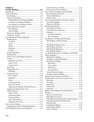 Chapter 5                                                                                Correct Forming of a Weld.......................................5-16
Aircraft Welding. ..................................................5-1
                          .                                                              Characteristics of a Good Weld................................5-16
Introduction.....................................................................5-1   Oxy-Acetylene Welding of Ferrous Metals . ...............5-16
Types of Welding...........................................................5-2
                      .                                                                  Steel (Including SAE 4130)......................................5-16
  Gas Welding................................................................5-2         Chrome Molybdenum...............................................5-17
  Electric Arc Welding. .................................................5-2
                               .                                                         Stainless Steel. ..........................................................5-17
                                                                                                                 .
     Shielded Metal Arc Welding (SMAW)...................5-2                           Oxy-Acetylene Welding of Nonferrous Metals............5-18
     Gas Metal Arc Welding (GMAW)..........................5-3                           Aluminum Welding...................................................5-18
     Gas Tungsten Arc Welding (GTAW)......................5-3                            Magnesium Welding ................................................5-19
  Electric Resistance Welding ......................................5-5                Brazing and Soldering..................................................5-20
                                                                                                                          .
     Spot Welding...........................................................5-6          Torch Brazing of Steel..............................................5-20
     Seam Welding. ........................................................5-6
                          .                                                              Torch Brazing of Aluminum.....................................5-21
                                                                                         Soldering...................................................................5-21
  Plasma Arc Welding (PAW).......................................5-6
                                                                                             Aluminum Soldering.............................................5-21
  Plasma Arc Cutting ....................................................5-7
                                                                                             Silver Soldering.....................................................5-22
Gas Welding and Cutting Equipment.............................5-7
  Welding Gases ...........................................................5-7         Gas Metal Arc Welding (TIG Welding).......................5-22
     Acetylene.................................................................5-7       TIG Welding 4130 Steel Tubing...................................... 	
                                                                                         ...................................................................................5-23
     Argon.......................................................................5-7
                                                                                         TIG Welding Stainless Steel.....................................5-23
     Helium.....................................................................5-7
                                                                                         TIG Welding Aluminum...........................................5-24
     Hydrogen.................................................................5-7
                                                                                         TIG Welding Magnesium.........................................5-24
                                                                                                                                   .
     Oxygen. ...................................................................5-7
              .                                                                          TIG Welding Titanium..............................................5-24
  Pressure Regulators.....................................................5-7          Arc Welding Procedures, Techniques, and Welding
  Welding Hose..............................................................5-8        Safety Equipment..........................................................5-25
  Check Valves and Flashback Arrestors. .....................5-8
                                                           .                             Multiple Pass Welding..............................................5-27
  Torches........................................................................5-9     Techniques of Position Welding...............................5-28
     Equal Pressure Torch...............................................5-9              Flat Position Welding................................................5-28
     Injector Torch..........................................................5-9             Bead Weld.............................................................5-28
     Cutting Torch...........................................................5-9             Groove Weld. ........................................................5-28
                                                                                                                   .
  Torch Tips...................................................................5-9           Fillet Weld.............................................................5-28
  Welding Eyewear........................................................5-9                 Lap Joint Weld. .....................................................5-29
                                                                                                                      .
     Filler Rod...............................................................5-10       Vertical Position Welding ........................................5-29
  Equipment Setup.......................................................5-10             Overhead Position Welding......................................5-29
     Gas Cylinders........................................................5-10
                        .                                                              Expansion and Contraction of Metals...........................5-30
     Regulators..............................................................5-11      Welded Joints Using Oxy-Acetylene Torch.................5-31
     Hoses.....................................................................5-11
            .                                                                            Butt Joints. ................................................................5-31
                                                                                                           .
     Connecting Torch..................................................5-11              Tee Joints..................................................................5-31
                                                                                                          .
     Select the Tip Size.................................................5-11            Edge Joints................................................................5-31
     Adjusting the Regulator Working Pressure...........5-13                             Corner Joints.............................................................5-32
  Lighting and Adjusting the Torch ............................5-13                      Lap Joints..................................................................5-32
  Different Flames. ......................................................5-13
                          .                                                            Repair of Steel Tubing Aircraft Structure by
     Neutral Flame........................................................5-13         Welding.........................................................................5-32
     Carburizing Flame.................................................5-13              Dents at a Cluster Weld. ...........................................5-32
                                                                                                                                 .
     Oxidizing Flame....................................................5-13             Dents Between Clusters............................................5-32
                                                                                         Tube Splicing with Inside Sleeve Reinforcement.....5-33
     Soft or Harsh Flames.............................................5-13
                                                                                         Tube Splicing with Outer Split Sleeve
     Handling of the Torch. ..........................................5-14
                                    .
                                                                                         Reinforcement...........................................................5-34
Oxy-acetylene Cutting..................................................5-14
                                                                                         Landing Gear Repairs...............................................5-35
                                                                                                                             .
  Shutting Down the Gas Welding Equipment............5-15
                                                                                         Engine Mount Repairs. .............................................5-36
                                                                                                                               .
Gas Welding Procedures and Techniques....................5-15
                                                           .
                                                                                         Rosette Welding........................................................5-37



xviii
 