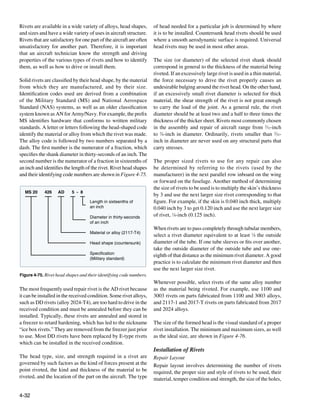 Rivets are available in a wide variety of alloys, head shapes,        of head needed for a particular job is determined by where
and sizes and have a wide variety of uses in aircraft structure.      it is to be installed. Countersunk head rivets should be used
Rivets that are satisfactory for one part of the aircraft are often   where a smooth aerodynamic surface is required. Universal
unsatisfactory for another part. Therefore, it is important           head rivets may be used in most other areas.
that an aircraft technician know the strength and driving
properties of the various types of rivets and how to identify         The size (or diameter) of the selected rivet shank should
them, as well as how to drive or install them.                        correspond in general to the thickness of the material being
                                                                      riveted. If an excessively large rivet is used in a thin material,
Solid rivets are classified by their head shape, by the material      the force necessary to drive the rivet properly causes an
from which they are manufactured, and by their size.                  undesirable bulging around the rivet head. On the other hand,
Identification codes used are derived from a combination              if an excessively small rivet diameter is selected for thick
of the Military Standard (MS) and National Aerospace                  material, the shear strength of the rivet is not great enough
Standard (NAS) systems, as well as an older classification            to carry the load of the joint. As a general rule, the rivet
system known as AN for Army/Navy. For example, the prefix             diameter should be at least two and a half to three times the
MS identifies hardware that conforms to written military              thickness of the thicker sheet. Rivets most commonly chosen
standards. A letter or letters following the head-shaped code         in the assembly and repair of aircraft range from 3⁄32-inch
identify the material or alloy from which the rivet was made.         to 3⁄8-inch in diameter. Ordinarily, rivets smaller than 3⁄32-
The alloy code is followed by two numbers separated by a              inch in diameter are never used on any structural parts that
dash. The first number is the numerator of a fraction, which          carry stresses.
specifies the shank diameter in thirty-seconds of an inch. The
second number is the numerator of a fraction in sixteenths of         The proper sized rivets to use for any repair can also
an inch and identifies the length of the rivet. Rivet head shapes     be determined by referring to the rivets (used by the
and their identifying code numbers are shown in Figure 4-75.          manufacturer) in the next parallel row inboard on the wing
                                                                      or forward on the fuselage. Another method of determining
                                                                      the size of rivets to be used is to multiply the skin’s thickness
  MS 20      426    AD     5 - 8
                                                                      by 3 and use the next larger size rivet corresponding to that
                                    Length in sixteenths of           figure. For example, if the skin is 0.040 inch thick, multiply
                                    an inch                           0.040 inch by 3 to get 0.120 inch and use the next larger size
                                    Diameter in thirty-seconds        of rivet, 1⁄8-inch (0.125 inch).
                                    of an inch
                                                                      When rivets are to pass completely through tubular members,
                                    Material or alloy (2117-T4)
                                                                      select a rivet diameter equivalent to at least 1⁄8 the outside
                                    Head shape (countersunk)          diameter of the tube. If one tube sleeves or fits over another,
                                                                      take the outside diameter of the outside tube and use one-
                                    Specification
                                                                      eighth of that distance as the minimum rivet diameter. A good
                                    (Military standard)
                                                                      practice is to calculate the minimum rivet diameter and then
                                                                      use the next larger size rivet.
Figure 4-75. Rivet head shapes and their identifying code numbers.
                                                                      Whenever possible, select rivets of the same alloy number
The most frequently used repair rivet is the AD rivet because         as the material being riveted. For example, use 1100 and
it can be installed in the received condition. Some rivet alloys,     3003 rivets on parts fabricated from 1100 and 3003 alloys,
such as DD rivets (alloy 2024-T4), are too hard to drive in the       and 2117-1 and 2017-T rivets on parts fabricated from 2017
received condition and must be annealed before they can be            and 2024 alloys.
installed. Typically, these rivets are annealed and stored in
a freezer to retard hardening, which has led to the nickname          The size of the formed head is the visual standard of a proper
“ice box rivets.” They are removed from the freezer just prior        rivet installation. The minimum and maximum sizes, as well
to use. Most DD rivets have been replaced by E-type rivets            as the ideal size, are shown in Figure 4-76.
which can be installed in the received condition.
                                                                      Installation of Rivets
The head type, size, and strength required in a rivet are             Repair Layout
governed by such factors as the kind of forces present at the         Repair layout involves determining the number of rivets
point riveted, the kind and thickness of the material to be           required, the proper size and style of rivets to be used, their
riveted, and the location of the part on the aircraft. The type       material, temper condition and strength, the size of the holes,


4-32
 