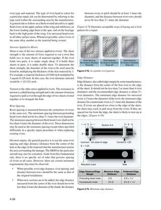 rivet type and material. The type of rivet head to select for               between rivets or pitch should be at least 3 times the
a particular repair job can be determined by referring to the               diameter; and the distance between rivet rows should
type used within the surrounding area by the manufacturer.                  never be less than 21⁄2 times the diameter.
A general rule to follow on a flush-riveted aircraft is to apply
flush rivets on the upper surface of the wing and stabilizers, on   Figure 4-78 illustrates acceptable ways of laying out a rivet
the lower leading edge back to the spar, and on the fuselage        pattern for a repair.
back to the high point of the wing. Use universal head rivets
in all other surface areas. Whenever possible, select rivets of
the same alloy number as the material being riveted.

Stresses Applied to Rivets
Shear is one of the two stresses applied to rivets. The shear
strength is the amount of force required to cut a rivet that
holds two or more sheets of material together. If the rivet
                                                                          Rivet Spacing       Rivet Spacing       Rivet Spacing
holds two parts, it is under single shear; if it holds three           6D Distance Between 6D Distance Between 4D Distance Between
sheets or parts, it is under double shear. To determine the                  Rows 6D             Rows 3D             Rows 4D
shear strength, the diameter of the rivet to be used must be
found by multiplying the thickness of the skin material by 3.       Figure 4-78. Acceptable rivet patterns.
For example, a material thickness of 0.040 inch multiplied by
3 equals 0.120 inch. In this case, the rivet diameter selected      Edge Distance
would be 1⁄8 (0.125) inch.                                          Edge distance, also called edge margin by some manufacturers,
                                                                    is the distance from the center of the first rivet to the edge
Tension is the other stress applied to rivets. The resistance to    of the sheet. It should not be less than 2 or more than 4 rivet
tension is called bearing strength and is the amount of tension     diameters and the recommended edge distance is about 21⁄2
required to pull a rivet through the edge of two sheets riveted     rivet diameters. The minimum edge distance for universal
together or to elongate the hole.                                   rivets is 2 times the diameter of the rivet; the minimum edge
                                                                    distance for countersunk rivets is 21⁄2 times the diameter of the
Rivet Spacing                                                       rivet. If rivets are placed too close to the edge of the sheet,
Rivet spacing is measured between the centerlines of rivets         the sheet may crack or pull away from the rivets. If they are
in the same row. The minimum spacing between protruding             spaced too far from the edge, the sheet is likely to turn up at
head rivets shall not be less than 31⁄2 times the rivet diameter.   the edges. [Figure 4-79]
The minimum spacing between flush head rivets shall not be
less than 4 times the diameter of the rivet. These dimensions                   E                                         E
                                                                                               Section A-A
                                                                                                       AA
may be used as the minimum spacing except when specified
differently in a specific repair procedure or when replacing
existing rivets.                                                        D                                                          D


On most repairs, the general practice is to use the same rivet
                                                                       Incorrect - too close to edge          Correct E = 2D
spacing and edge distance (distance from the center of the
                                                                       E = 1½D
hole to the edge of the material) that the manufacturer used in
the area surrounding the damage. The SRM for the particular
                                                                            A                                                      A
aircraft may also be consulted. Aside from this fundamental
rule, there is no specific set of rules that governs spacing
of rivets in all cases. However, there are certain minimum
requirements that must be observed.                                    Resultant crack                             Safe

  •	   When possible, rivet edge distance, rivet spacing, and
       distance between rows should be the same as that of            Edge Distance/Edge         Minimum Edge       Preferred Edge
                                                                            Margin                  Distance           Distance
       the original installation.
                                                                      Protruding head rivets           2D            2 D + 1/16˝
  •	   When new sections are to be added, the edge distance
                                                                      Countersunk rivets               2½ D          2½ D + 1/16˝
       measured from the center of the rivet should never be
       less than 2 times the diameter of the shank; the distance
                                                                    Figure 4-79. Minimum edge distance.



4-34
 