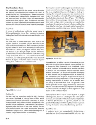 Rivet Installation Tools                                               Bucking faces must be hard enough to resist indentation and
The various tools needed in the normal course of driving               remain smooth, but not hard enough to shatter. Sometimes,
and upsetting rivets include drills, reamers, rivet cutters or         the more complicated bars must be forged or built up by
nippers, bucking bars, riveting hammers, draw sets, dimpling           welding. The bar usually has a concave face to conform to the
dies or other types of countersinking equipment, rivet guns,           shape of the shop head to be made. When selecting a bucking
and squeeze riveters. C-clamps, vises, and other fasteners             bar, the first consideration is shape. [Figure 4-83] If the bar
used to hold sheets together when riveting were discussed              does not have the correct shape, it deforms the rivet head;
earlier in the chapter. Other tools and equipment needed in the        if the bar is too light, it does not give the necessary bucking
installation of rivets are discussed in the following paragraphs.      weight, and the material may become bulged toward the shop
                                                                       head. If the bar is too heavy, its weight and the bucking force
Hand Tools                                                             may cause the material to bulge away from the shop head.
A variety of hand tools are used in the normal course of
driving and upsetting rivets. They include rivet cutters,
bucking bars, hand riveters, countersinks, and dimpling tools.

Rivet Cutter
The rivet cutter is used to trim rivets when rivets of the
required length are unavailable. [Figure 4-82] To use the
rotary rivet cutter, insert the rivet in the correct hole, place the
required number of shims under the rivet head, and squeeze
the cutter as if it were a pair of pliers. Rotation of the disks
cuts the rivet to give the right length, which is determined
by the number of shims inserted under the head. When using
a large rivet cutter, place it in a vise, insert the rivet in the
proper hole, and cut by pulling the handle, which shears off           Figure 4-83. Bucking bars.
the rivet. If regular rivet cutters are not available, diagonal
cutting pliers can be used as a substitute cutter.                     This tool is used by holding it against the shank end of a rivet
                                                                       while the shop head is being formed. Always hold the face
                                                                       of the bucking bar at right angles to the rivet shank. Failure
                                                                       to do so causes the rivet shank to bend with the first blows
                                                                       of the rivet gun and causes the material to become marred
                                                                       with the final blows. The bucker must hold the bucking bar
                                                                       in place until the rivet is completely driven. If the bucking
                                                                       bar is removed while the gun is in operation, the rivet set
                                                                       may be driven through the material. Allow the weight of the
                                                                       bucking bar to do most of the work and do not bear down
                                                                       too heavily on the shank of the rivet. The operator’s hands
                                                                       merely guide the bar and supply the necessary tension and
                                                                       rebound action. Coordinated bucking allows the bucking bar
                                                                       to vibrate in unison with the gun set. With experience, a high
Figure 4-82. Rivet cutters.
                                                                       degree of skill can be developed.

Bucking Bar                                                            Defective rivet heads can be caused by lack of proper
The bucking bar, sometimes called a dolly, bucking                     vibrating action, the use of a bucking bar that is too light or
iron, or bucking block, is a heavy chunk of steel whose                too heavy, and failure to hold the bucking bar at right angles
countervibration during installation contributes to proper             to the rivet. The bars must be kept clean, smooth, and well
rivet installation. They come in a variety of shapes and sizes,        polished. Their edges should be slightly rounded to prevent
and their weights ranges from a few ounces to 8 or 10 pounds,          marring the material surrounding the riveting operation.
depending upon the nature of the work. Bucking bars are
most often made from low-carbon steel that has been case               Hand Rivet Set
hardened or alloy bar stock. Those made of better grades of            A hand rivet set is a tool equipped with a die for driving a
steel last longer and require less reconditioning.                     particular type rivet. Rivet sets are available to fit every size


4-36
 
