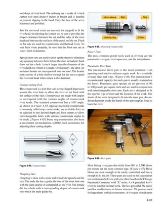 and shape of rivet head. The ordinary set is made of 1⁄2-inch
carbon tool steel about 6 inches in length and is knurled                           Micro-sleeve    Skirt                 Pilot
to prevent slipping in the hand. Only the face of the set is
hardened and polished.

Sets for universal rivets are recessed (or cupped) to fit the
rivet head. In selecting the correct set, be sure it provides the
proper clearance between the set and the sides of the rivet                         Locking ring                     Cutter
head and between the surfaces of the metal and the set. Flush
or flat sets are used for countersunk and flathead rivets. To
seat flush rivets properly, be sure that the flush sets are at      Figure 4-85. Microstop countersink.
least 1 inch in diameter.                                           Power Tools
                                                                    The most common power tools used in riveting are the
Special draw sets are used to draw up the sheets to eliminate
                                                                    pneumatic rivet gun, rivet squeezers, and the microshaver.
any opening between them before the rivet is bucked. Each
draw set has a hole 1⁄32-inch larger than the diameter of the
                                                                    Pneumatic Rivet Gun
rivet shank for which it is made. Occasionally, the draw set
and rivet header are incorporated into one tool. The header         The pneumatic rivet gun is the most common rivet
part consists of a hole shallow enough for the set to expand        upsetting tool used in airframe repair work. It is available
the rivet and head when struck with a hammer.                       in many sizes and types. [Figure 4-86] The manufacturer’s
                                                                    recommended capacity for each gun is usually stamped on
Countersinking Tool                                                 the barrel. Pneumatic guns operate on air pressure of 90
                                                                    to 100 pounds per square inch and are used in conjunction
The countersink is a tool that cuts a cone-shaped depression
                                                                    with interchangeable rivet sets. Each set is designed to fit
around the rivet hole to allow the rivet to set flush with
                                                                    the specific type of rivet and the location of the work. The
the surface of the skin. Countersinks are made with angles
                                                                    shank of the set is designed to fit into the rivet gun. An air-
to correspond with the various angles of countersunk
                                                                    driven hammer inside the barrel of the gun supplies force to
rivet heads. The standard countersink has a 100º angle,
                                                                    buck the rivet.
as shown in Figure 4-84. Special microstop countersinks
(commonly called stop countersinks) are available that can
be adjusted to any desired depth and have cutters to allow
interchangeable holes with various countersunk angles to
be made. [Figure 4-85] Some stop countersinks also have
a micrometer set mechanism, in 0.001-inch increments, for
adjusting their cutting depths.



                                                   100°




                                                    82°

                                                                    Figure 4-86. Rivet guns.


Figure 4-84. Countersinks.                                          Slow hitting rivet guns that strike from 900 to 2,500 blows
                                                                    per minute are the most common type. [Figure 4-87] These
                                                                    blows are slow enough to be easily controlled and heavy
Dimpling Dies
                                                                    enough to do the job. These guns are sized by the largest rivet
Dimpling is done with a male and female die (punch and die          size continuously driven with size often based on the Chicago
set). The male die has a guide the size of the rivet hole and       Pneumatic Company’s old “X” series. A 4X gun (dash 8 or 1⁄4
with the same degree of countersink as the rivet. The female        rivet) is used for normal work. The less powerful 3X gun is
die has a hole with a corresponding degree of countersink           used for smaller rivets in thinner structure. 7X guns are used
into which the male guide fits.                                     for large rivets in thicker structures. A rivet gun should upset

                                                                                                                              4-37
 