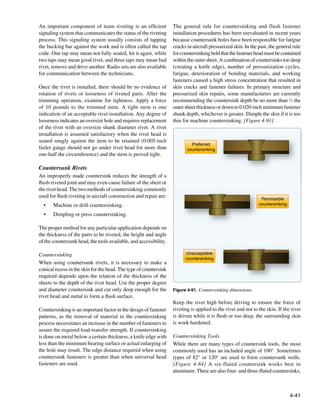 An important component of team riveting is an efficient            The general rule for countersinking and flush fastener
signaling system that communicates the status of the riveting      installation procedures has been reevaluated in recent years
process. This signaling system usually consists of tapping         because countersunk holes have been responsible for fatigue
the bucking bar against the work and is often called the tap       cracks in aircraft pressurized skin. In the past, the general rule
code. One tap may mean not fully seated, hit it again, while       for countersinking held that the fastener head must be contained
two taps may mean good rivet, and three taps may mean bad          within the outer sheet. A combination of countersinks too deep
rivet, remove and drive another. Radio sets are also available     (creating a knife edge), number of pressurization cycles,
for communication between the technicians.                         fatigue, deterioration of bonding materials, and working
                                                                   fasteners caused a high stress concentration that resulted in
Once the rivet is installed, there should be no evidence of        skin cracks and fastener failures. In primary structure and
rotation of rivets or looseness of riveted parts. After the        pressurized skin repairs, some manufacturers are currently
trimming operation, examine for tightness. Apply a force           recommending the countersink depth be no more than 2⁄3 the
of 10 pounds to the trimmed stem. A tight stem is one              outer sheet thickness or down to 0.020-inch minimum fastener
indication of an acceptable rivet installation. Any degree of      shank depth, whichever is greater. Dimple the skin if it is too
looseness indicates an oversize hole and requires replacement      thin for machine countersinking. [Figure 4-91]
of the rivet with an oversize shank diameter rivet. A rivet
installation is assumed satisfactory when the rivet head is
seated snugly against the item to be retained (0.005-inch
                                                                            Preferred
feeler gauge should not go under rivet head for more than                 countersinking
                                                                                       g
one-half the circumference) and the stem is proved tight.

Countersunk Rivets
An improperly made countersink reduces the strength of a
flush-riveted joint and may even cause failure of the sheet or
the rivet head. The two methods of countersinking commonly
used for flush riveting in aircraft construction and repair are:                                                Permissible
  •	   Machine or drill countersinking.                                                                        countersinking

  •	   Dimpling or press countersinking.

The proper method for any particular application depends on
the thickness of the parts to be riveted, the height and angle
of the countersunk head, the tools available, and accessibility.

Countersinking                                                           Unacceptable
                                                                         countersinking
When using countersunk rivets, it is necessary to make a
conical recess in the skin for the head. The type of countersink
required depends upon the relation of the thickness of the
sheets to the depth of the rivet head. Use the proper degree
and diameter countersink and cut only deep enough for the          Figure 4-91. Countersinking dimensions.
rivet head and metal to form a flush surface.
                                                                   Keep the rivet high before driving to ensure the force of
Countersinking is an important factor in the design of fastener    riveting is applied to the rivet and not to the skin. If the rivet
patterns, as the removal of material in the countersinking         is driven while it is flush or too deep, the surrounding skin
process necessitates an increase in the number of fasteners to     is work hardened.
assure the required load-transfer strength. If countersinking
is done on metal below a certain thickness, a knife edge with      Countersinking Tools
less than the minimum bearing surface or actual enlarging of       While there are many types of countersink tools, the most
the hole may result. The edge distance required when using         commonly used has an included angle of 100°. Sometimes
countersunk fasteners is greater than when universal head          types of 82° or 120° are used to form countersunk wells.
fasteners are used.                                                [Figure 4-84] A six-fluted countersink works best in
                                                                   aluminum. There are also four- and three-fluted countersinks,



                                                                                                                                4-41
 