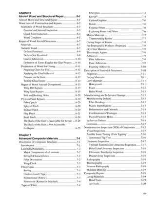 Chapter 6                                                                                  Fiberglass.................................................................7-4
Aircraft Wood and Structural Repair..................6-1                                   Kevlar®....................................................................7-4
Aircraft Wood and Structural Repair..............................6-1                       Carbon/Graphite......................................................7-6
Wood Aircraft Construction and Repairs.......................6-2                           Boron.......................................................................7-6
  Inspection of Wood Structures....................................6-3                     Ceramic Fibers.........................................................7-6
    External and Internal Inspection..............................6-3                      Lightning Protection Fibers.....................................7-6
    Glued Joint Inspection.............................................6-4              Matrix Materials..........................................................7-7
    Wood Condition .....................................................6-5                Thermosetting Resins..............................................7-7
Repair of Wood Aircraft Structures................................6-7                   Curing Stages of Resins..............................................7-8
  Materials......................................................................6-7    Pre-Impregnated Products (Prepregs).........................7-8
  Suitable Wood.............................................................6-7         Dry Fiber Material. .....................................................7-9
                                                                                                                 .
    Defects Permitted....................................................6-9
                             .                                                          Thixotropic Agents. ....................................................7-9
                                                                                                                   .
    Defects Not Permitted.............................................6-9
                                    .                                                   Adhesives....................................................................7-9
    Glues (Adhesives). ................................................6-10
                               .                                                           Film Adhesives........................................................7-9
    Definition of Terms Used in the Glue Process......6-10                                 Paste Adhesives.......................................................7-9
  Preparation of Wood for Gluing...............................6-11
                                                .                                          Foaming Adhesives...............................................7-10
    Preparing Glues for Use........................................6-12
                                       .                                               Description of Sandwich Structures.............................7-10
                                                                                                                                        .
    Applying the Glue/Adhesive ................................6-12                     Properties. .................................................................7-11
                                                                                                   .
    Pressure on the Joint..............................................6-12             Facing Materials........................................................7-11
    Testing Glued Joints .............................................6-13              Core Materials...........................................................7-11
  Repair of Wood Aircraft Components......................6-13                             Honeycomb............................................................7-11
    Wing Rib Repairs .................................................6-13                 Foam......................................................................7-12
    Wing Spar Repairs . ..............................................6-15                 Balsa Wood. ..........................................................7-13
                                                                                                           .
    Bolt and Bushing Holes.........................................6-20                Manufacturing and In-Service Damage........................7-13
  Plywood Skin Repairs...............................................6-20               Manufacturing Defects..............................................7-13
    Fabric patch .........................................................6-20             Fiber Breakage.......................................................7-13
    Splayed Patch........................................................6-20
                       .                                                                   Matrix Imperfections ............................................7-13
    Surface Patch.........................................................6-20             Delamination and Debonds...................................7-14
                                                                                                                                   .
    Plug Patch..............................................................6-21           Combinations of Damages. ...................................7-14
                                                                                                                                 .
    Scarf Patch.............................................................6-24           Flawed Fastener Holes. .........................................7-14
                                                                                                                           .
    The Back of the Skin is Accessible for Repair .....6-25                             In-Service Defects.....................................................7-14
    The Back of the Skin Is Not Accessible                                              Corrosion...................................................................7-15
    for Repair...............................................................6-25      Nondestructive Inspection (NDI) of Composites.........7-15
                                                                                        Visual Inspection.......................................................7-15
Chapter 7                                                                               Audible Sonic Testing (Coin Tapping) ....................7-16
Advanced Composite Materials..........................7-1                                  Automated Tap Test..............................................7-16
Description of Composite Structures..............................7-1                    Ultrasonic Inspection................................................7-17
                                                                                                                     .
 Introduction.................................................................7-1          Through Transmission Ultrasonic Inspection. ......7-17             .
 Laminated Structures..................................................7-2
                             .                                                             Pulse Echo Ultrasonic Inspection..........................7-18
    Major Components of a Laminate...........................7-2                           Ultrasonic Bondtester Inspection. .........................7-18
                                                                                                                                           .
    Strength Characteristics...........................................7-2                 Phased Array Inspection........................................7-18
    Fiber Orientation. ....................................................7-2
                          .                                                             Radiography..............................................................7-19
    Warp Clock..............................................................7-3         Thermography...........................................................7-19
 Fiber Forms.................................................................7-3        Neutron Radiography................................................7-19
    Roving.....................................................................7-3
           .                                                                            Moisture Detector . ...................................................7-19
    Unidirectional (Tape) .............................................7-3             Composite Repairs........................................................7-19
    Bidirectional (Fabric)..............................................7-3
                                 .                                                      Layup Materials........................................................7-19
                                                                                                             .
                                                                                           Hand Tools............................................................7-19
                                                                                                         .
    Nonwoven (Knitted or Stitched). ............................7-4
                                                  .
                                                                                           Air Tools................................................................7-20
 Types of Fiber.............................................................7-4


                                                                                                                                                                      xix
 