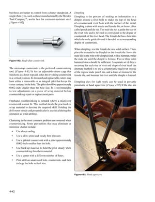 but those are harder to control from a chatter standpoint. A       Dimpling
single-flute type, such as those manufactured by the Weldon        Dimpling is the process of making an indentation or a
Tool Company®, works best for corrosion-resistant steel.           dimple around a rivet hole to make the top of the head
[Figure 4-92]                                                      of a countersunk rivet flush with the surface of the metal.
                                                                   Dimpling is done with a male and female die, or forms, often
                                                                   called punch and die set. The male die has a guide the size of
                                                                   the rivet hole and is beveled to correspond to the degree of
                                                                   countersink of the rivet head. The female die has a hole into
                                                                   which the male guide fits and is beveled to a corresponding
                                                                   degree of countersink.

                                                                   When dimpling, rest the female die on a solid surface. Then,
                                                                   place the material to be dimpled on the female die. Insert the
                                                                   male die in the hole to be dimpled and, with a hammer, strike
                                                                   the male die until the dimple is formed. Two or three solid
Figure 4-92. Single-flute countersink.
                                                                   hammer blows should be sufficient. A separate set of dies is
                                                                   necessary for each size of rivet and shape of rivet head. An
The microstop countersink is the preferred countersinking          alternate method is to use a countersunk head rivet instead
tool. [Figure 4-85] It has an adjustable-sleeve cage that          of the regular male punch die, and a draw set instead of the
functions as a limit stop and holds the revolving countersink      female die, and hammer the rivet until the dimple is formed.
in a vertical position. Its threaded and replaceable cutters may
have either a removable or an integral pilot that keeps the        Dimpling dies for light work can be used in portable
cutter centered in the hole. The pilot should be approximately     pneumatic or hand squeezers. [Figure 4-93] If the dies are
0.002-inch smaller than the hole size. It is recommended
to test adjustments on a piece of scrap material before
countersinking repair or replacement parts.

Freehand countersinking is needed where a microstop
countersink cannot fit. This method should be practiced on
scrap material to develop the required skill. Holding the
drill motor steady and perpendicular is as critical during this
operation as when drilling.

Chattering is the most common problem encountered when
countersinking. Some precautions that may eliminate or
minimize chatter include:
  •	   Use sharp tooling.
  •	   Use a slow speed and steady firm pressure.
  •	   Use a piloted countersink with a pilot approximately
       0.002-inch smaller than the hole.
  •	   Use back-up material to hold the pilot steady when
       countersinking thin sheet material.
  •	   Use a cutter with a different number of flutes.
  •	   Pilot drill an undersized hole, countersink, and then
       enlarge the hole to final size.



                                                                   Figure 4-93. Hand squeezers.




4-42
 