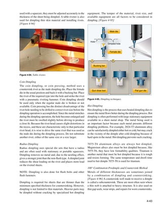 used with a squeezer, they must be adjusted accurately to the       equipment. The temper of the material, rivet size, and
thickness of the sheet being dimpled. A table riveter is also       available equipment are all factors to be considered in
used for dimpling thin skin material and installing rivets.         dimpling. [Figure 4-95]
[Figure 4-94]

                                                                                           Male die



                                                                      Hole
                                                                                          Dimpled hole


                                                                                           Female die


                                                                        1                     2                 3


                                                                            Bucking bar



Figure 4-94. Table riveter.


Coin Dimpling
The coin dimpling, or coin pressing, method uses a
countersink rivet as the male dimpling die. Place the female            Gun draw tool                               Flat gun die
die in the usual position and back it with a bucking bar. Place
the rivet of the required type into the hole and strike the rivet
with a pneumatic riveting hammer. Coin dimpling should              Figure 4-95. Dimpling techniques.
be used only when the regular male die is broken or not
available. Coin pressing has the distinct disadvantage of the       Hot Dimpling
rivet hole needing to be drilled to correct rivet size before the   Hot dimpling is the process that uses heated dimpling dies to
dimpling operation is accomplished. Since the metal stretches       ensure the metal flows better during the dimpling process. Hot
during the dimpling operation, the hole becomes enlarged and        dimpling is often performed with large stationary equipment
the rivet must be swelled slightly before driving to produce        available in a sheet metal shop. The metal being used is
a close fit. Because the rivet head causes slight distortions in    an important factor because each metal presents different
the recess, and these are characteristic only to that particular    dimpling problems. For example, 2024-T3 aluminum alloy
rivet head, it is wise to drive the same rivet that was used as     can be satisfactorily dimpled either hot or cold, but may crack
the male die during the dimpling process. Do not substitute         in the vicinity of the dimple after cold dimpling because of
another rivet, either of the same size or a size larger.            hard spots in the metal. Hot dimpling prevents such cracking.

Radius Dimpling                                                     7075-T6 aluminum alloys are always hot dimpled.
Radius dimpling uses special die sets that have a radius            Magnesium alloys also must be hot dimpled because, like
and are often used with stationary or portable squeezers.           7075-T6, they have low formability qualities. Titanium is
Dimpling removes no metal and, due to the nestling effect,          another metal that must be hot dimpled because it is tough
gives a stronger joint than the non-flush type. A dimpled joint     and resists forming. The same temperature and dwell time
reduces the shear loading on the rivet and places more load         used to hot dimple 7075-T6 is used for titanium.
on the riveted sheets.
                                                                    100° Combination Predimple and Countersink Method
NOTE: Dimpling is also done for flush bolts and other               Metals of different thicknesses are sometimes joined
flush fasteners.                                                    by a combination of dimpling and countersinking.
                                                                    [Figure 4-96] A countersink well made to receive a dimple
Dimpling is required for sheets that are thinner than the           is called a subcountersink. These are most often seen where
minimum specified thickness for countersinking. However,            a thin web is attached to heavy structure. It is also used on
dimpling is not limited to thin materials. Heavier parts may        thin gap seals, wear strips, and repairs for worn countersinks.
be dimpled without cracking by specialized hot dimpling


                                                                                                                                   4-43
 