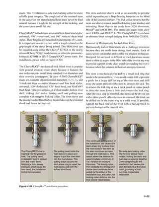 rivets. This rivet features a safe-lock locking collar for more        The stem and rivet sleeve work as an assembly to provide
reliable joint integrity. The rough end of the retained stem           radial expansion and a large bearing footprint on the blind
in the center on the manufactured head must never be filed             side of the fastened surface. The lock collar ensures that the
smooth because it weakens the strength of the lockring, and            stem and sleeve remain assembled during joint loading and
the center stem could fall out.                                        unloading. Rivet sleeves are made from 5056 aluminum,
                                                                       Monel® and INCO 600. The stems are made from alloy
CherryMAX® bulbed rivets are available in three head styles:           steel, CRES, and INCO® X-750. CherryMAX® rivets have
universal, 100° countersunk, and 100° reduced shear head               an ultimate shear strength ranging from 50 KSI to 75 KSI.
styles. Their lengths are measured in increments of 1⁄16 inch.
It is important to select a rivet with a length related to the         Removal of Mechanically Locked Blind Rivets
grip length of the metal being joined. This blind rivet can            Mechanically locked blind rivets are a challenge to remove
be installed using either the Cherry® G750A or the newly               because they are made from strong, hard metals. Lack of
released Cherry® G800 hand riveters, or either the pneumatic-          access poses yet another problem for the aviation technician.
hydraulic G704B or G747 CherryMAX® power tools. For                    Designed for and used in difficult to reach locations means
installation, please refer to Figure 4-103.                            there is often no access to the blind side of the rivet or any way
                                                                       to provide support for the sheet metal surrounding the rivet’s
The CherryMAX® mechanical-lock blind rivet is popular                  location when the aviation technician attempts removal.
with general aviation repair shops because it features the
one tool concept to install three standard rivet diameters and         The stem is mechanically locked by a small lock ring that
their oversize counterparts. [Figure 4-104] CherryMAX®                 needs to be removed first. Use a small center drill to provide
rivets are available in four nominal diameters: 1⁄8, 5⁄32, 3⁄16, and   a guide for a larger drill on top of the rivet stem and drill
1
  ⁄4-inch and three oversized diameters and four head styles:          away the upper portion of the stem to destroy the lock. Try
universal, 100° flush head, 120° flush head, and NAS1097               to remove the lock ring or use a prick punch or center punch
flush head. This rivet consists of a blind header, hollow rivet        to drive the stem down a little and remove the lock ring.
shell, locking (foil) collar, driving anvil, and pulling stem          After the lock ring is removed, the stem can be driven out
complete with wrapped locking collar. The rivet sleeve and             with a drive punch. After the stem is removed, the rivet can
the driving washer blind bulbed header takes up the extended           be drilled out in the same way as a solid rivet. If possible,
shank and forms the bucktail.                                          support the back side of the rivet with a backup block to
                                                                       prevent damage to the aircraft skin.
    1                                 2                                  3                                  4




                                                                       The continued pulling action of
                                                                       the installation tool causes the
                                                                       stem shear ring to shear from
                                                                       the main body of the stem as
  The CherryMAX® rivet is           The pulling head holds the         the stem continues to move         The safe-lock locking collar
  inserted into the prepared        rivet sleeve in place as it        through the rivet sleeve. This     fills the rivet sleeve head
  hole. The pulling head            begins to pull the rivet stem      action allows the fastener to      recess, locking the stem and
  (installation tool) is slipped    into the rivet sleeve. This        accommodate a minimum of           rivet sleeve securely together.
  over the rivet’s stem.            pulling action causes the          1/16" variation in structure       Continued pulling by the
  Applying a firm, steady           stem shear ring to upset the       thickness. The locking collar      installation tool causes the
  pressure, which seats the         rivet sleeve and form the          then contacts the driving anvil.   stem to fracture at the break
  rivet head, the installation      bulbed blind head.                 As the stem continues to be        notch, providing a flush,
  tool is then actuated.                                               pulled by the action of the        burr-free, inspectable
                                                                       installation tool, the Safe-Lock   installation.
                                                                       locking collar deforms into the
                                                                       rivet sleeve head recess.


Figure 4-103. CherryMax® installation procedure.



                                                                                                                                     4-49
 