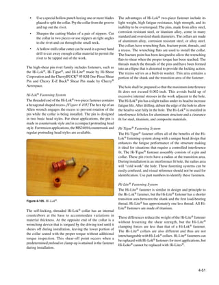 •	   Use a special hollow punch having one or more blades         The advantages of Hi-Lok® two-piece fastener include its
       placed to split the collar. Pry the collar from the groove   light weight, high fatigue resistance, high strength, and its
       and tap out the rivet.                                       inability to be overtorqued. The pins, made from alloy steel,
  •	   Sharpen the cutting blades of a pair of nippers. Cut         corrosion resistant steel, or titanium alloy, come in many
       the collar in two pieces or use nippers at right angles      standard and oversized shank diameters. The collars are made
       to the rivet and cut through the small neck.                 of aluminum alloy, corrosion resistant steel, or alloy steel.
                                                                    The collars have wrenching flats, fracture point, threads, and
  •	   A hollow-mill collar cutter can be used in a power hand      a recess. The wrenching flats are used to install the collar.
       drill to cut away enough collar material to permit the       The fracture point has been designed to allow the wrenching
       rivet to be tapped out of the work.                          flats to shear when the proper torque has been reached. The
                                                                    threads match the threads of the pins and have been formed
The high-shear pin rivet family includes fasteners, such as         into an ellipse that is distorted to provide the locking action.
the Hi-Lok®, Hi-Tigue®, and Hi-Lite® made by Hi-Shear               The recess serves as a built-in washer. This area contains a
Corporation and the CherryBUCK® 95 KSI One-Piece Shear              portion of the shank and the transition area of the fastener.
Pin and Cherry E-Z Buck® Shear Pin made by Cherry®
Aerospace.                                                          The hole shall be prepared so that the maximum interference
                                                                    fit does not exceed 0.002-inch. This avoids build up of
Hi-Lok® Fastening System                                            excessive internal stresses in the work adjacent to the hole.
The threaded end of the Hi-Lok® two-piece fastener contains         The Hi-Lok® pin has a slight radius under its head to increase
a hexagonal shaped recess. [Figure 4-105] The hex tip of an         fatigue life. After drilling, deburr the edge of the hole to allow
Allen wrench engages the recess to prevent rotation of the          the head to seat fully in the hole. The Hi-Lok® is installed in
pin while the collar is being installed. The pin is designed        interference fit holes for aluminum structure and a clearance
in two basic head styles. For shear applications, the pin is        fit for steel, titanium, and composite materials.
made in countersunk style and in a compact protruding head
style. For tension applications, the MS24694 countersunk and        Hi-Tigue® Fastening System
regular protruding head styles are available.                       The Hi-Tigue® fastener offers all of the benefits of the Hi-
                                                                    Lok® fastening system along with a unique bead design that
                                                                    enhances the fatigue performance of the structure making
                                                                    it ideal for situations that require a controlled interference
                                                                    fit. The Hi-Tigue® fastener assembly consists of a pin and
                                                                    collar. These pin rivets have a radius at the transition area.
                                                                    During installation in an interference fit hole, the radius area
                                                                    will “cold work” the hole. These fastening systems can be
                                                                    easily confused, and visual reference should not be used for
                                                                    identification. Use part numbers to identify these fasteners.

                                                                    Hi-Lite® Fastening System
                                                                    The Hi-Lite® fastener is similar in design and principle to
                                                                    the Hi-Lok® fastener, but the Hi-Lite® fastener has a shorter
                                                                    transition area between the shank and the first load-bearing
Figure 4-105. Hi-Lok®.
                                                                    thread. Hi-Lite® has approximately one less thread. All Hi-
                                                                    Lite® fasteners are made of titanium.
The self-locking, threaded Hi-Lok® collar has an internal
counterbore at the base to accommodate variations in
                                                                    These differences reduce the weight of the Hi-Lite® fastener
material thickness. At the opposite end of the collar is a
                                                                    without lessening the shear strength, but the Hi-Lite®
wrenching device that is torqued by the driving tool until it
                                                                    clamping forces are less than that of a Hi-Lok® fastener.
shears off during installation, leaving the lower portion of
                                                                    The Hi-Lite® collars are also different and thus are not
the collar seated with the proper torque without additional
                                                                    interchangeable with Hi-Lok® collars. Hi-Lite® fasteners can
torque inspection. This shear-off point occurs when a
                                                                    be replaced with Hi-Lok® fasteners for most applications, but
predetermined preload or clamp-up is attained in the fastener
                                                                    Hi-Loks® cannot be replaced with Hi-Lites®.
during installation.




                                                                                                                                4-51
 