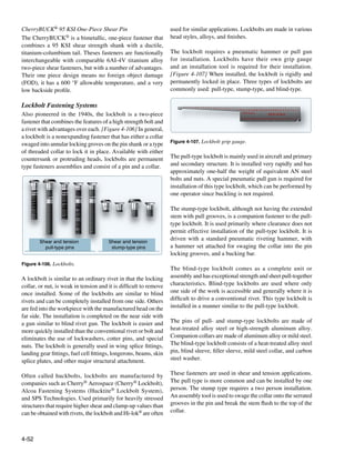 CherryBUCK® 95 KSI One-Piece Shear Pin                              used for similar applications. Lockbolts are made in various
The CherryBUCK® is a bimetallic, one-piece fastener that            head styles, alloys, and finishes.
combines a 95 KSI shear strength shank with a ductile,
titanium-columbium tail. Theses fasteners are functionally          The lockbolt requires a pneumatic hammer or pull gun
interchangeable with comparable 6AI-4V titanium alloy               for installation. Lockbolts have their own grip gauge
two-piece shear fasteners, but with a number of advantages.         and an installation tool is required for their installation.
Their one piece design means no foreign object damage               [Figure 4-107] When installed, the lockbolt is rigidly and
(FOD), it has a 600 °F allowable temperature, and a very            permanently locked in place. Three types of lockbolts are
low backside profile.                                               commonly used: pull-type, stump-type, and blind-type.

Lockbolt Fastening Systems




                                                                                         10
                                                                         2

                                                                             4

                                                                                 6




                                                                                              12

                                                                                                   14
                                                                                     8




                                                                                                        16

                                                                                                             18

                                                                                                                  20

                                                                                                                       22

                                                                                                                            24

                                                                                                                                 26

                                                                                                                                      28

                                                                                                                                           30

                                                                                                                                                32

                                                                                                                                                     34

                                                                                                                                                          36

                                                                                                                                                               38

                                                                                                                                                                    40

                                                                                                                                                                         42

                                                                                                                                                                              44

                                                                                                                                                                                   46

                                                                                                                                                                                        48
                                                                                                                                                                                             48
                                                                                                                                                                                                  46
                                                                                                                                                                                                       44
                                                                                                                                                                                                            42
                                                                                                                                                                                                                 40
                                                                                                                                                                                                                      38
                                                                                                                                                                                                                           36
                                                                                                                                                                                                                                34
                                                                                                                                                                                                                                     32
                                                                                                                                                                                                                                          30
                                                                                                                                                                                                                                               28
                                                                                                                                                                                                                                                    26
                                                                                                                                                                                                                                                         24
                                                                                                                                                                                                                                                              22
                                                                                                                                                                                                                                                                   20
                                                                                                                                                                                                                                                                        18
                                                                                                                                                                                                                                                                             16
                                                                                                                                                                                                                                                                                  14
                                                                                                                                                                                                                                                                                       12
                                                                                                                                                                                                                                                                                            10
                                                                                                                                                                                                                                                                                                 8
                                                                                                                                                                                                                                                                                                     6
                                                                                                                                                                                                                                                                                                         4
                                                                                                                                                                                                                                                                                                             2
Also pioneered in the 1940s, the lockbolt is a two-piece                                                                                                                                      GRIP SCALE
                                                                                                                                                                                                                                                    INCH SCALE




                                                                                                                                                                                             46
                                                                                                                                                                                                  44
                                                                                                                                                                                                       42
                                                                                                                                                                                                            40
                                                                                                                                                                                                                 38
                                                                                                                                                                                                                      36
                                                                                                                                                                                                                           34
                                                                                                                                                                                                                                32
                                                                                                                                                                                                                                     30
                                                                                                                                                                                                                                          28
                                                                                                                                                                                                                                               26
                                                                                                                                                                                                                                                    24
                                                                                                                                                                                                                                                         22
                                                                                                                                                                                                                                                              20
                                                                                                                                                                                                                                                                   18
                                                                                                                                                                                                                                                                        16
                                                                                                                                                                                                                                                                             14
                                                                                                                                                                                                                                                                                  12
                                                                                                                                                                                                                                                                                       10
fastener that combines the features of a high strength bolt and




                                                                                                                                                                                                                                                                                            8
                                                                                                                                                                                                                                                                                                 6
                                                                                                                                                                                                                                                                                                     4
                                                                                                                                                                                                                                                                                                         2
a rivet with advantages over each. [Figure 4-106] In general,
a lockbolt is a nonexpanding fastener that has either a collar
                                                                    Figure 4-107. Lockbolt grip gauge.
swaged into annular locking groves on the pin shank or a type
of threaded collar to lock it in place. Available with either
countersunk or protruding heads, lockbolts are permanent            The pull-type lockbolt is mainly used in aircraft and primary
type fasteners assemblies and consist of a pin and a collar.        and secondary structure. It is installed very rapidly and has
                                                                    approximately one-half the weight of equivalent AN steel
                                                                    bolts and nuts. A special pneumatic pull gun is required for
                                                                    installation of this type lockbolt, which can be performed by
                                                                    one operator since buckling is not required.

                                                                    The stump-type lockbolt, although not having the extended
                                                                    stem with pull grooves, is a companion fastener to the pull-
                                                                    type lockbolt. It is used primarily where clearance does not
                                                                    permit effective installation of the pull-type lockbolt. It is
        Shear and tension              Shear and tension
                                                                    driven with a standard pneumatic riveting hammer, with
          pull-type pins                stump-type pins             a hammer set attached for swaging the collar into the pin
                                                                    locking grooves, and a bucking bar.
Figure 4-106. Lockbolts.
                                                                    The blind-type lockbolt comes as a complete unit or
A lockbolt is similar to an ordinary rivet in that the locking      assembly and has exceptional strength and sheet pull-together
collar, or nut, is weak in tension and it is difficult to remove    characteristics. Blind-type lockbolts are used where only
once installed. Some of the lockbolts are similar to blind          one side of the work is accessible and generally where it is
rivets and can be completely installed from one side. Others        difficult to drive a conventional rivet. This type lockbolt is
are fed into the workpiece with the manufactured head on the        installed in a manner similar to the pull-type lockbolt.
far side. The installation is completed on the near side with
a gun similar to blind rivet gun. The lockbolt is easier and        The pins of pull- and stump-type lockbolts are made of
more quickly installed than the conventional rivet or bolt and      heat-treated alloy steel or high-strength aluminum alloy.
eliminates the use of lockwashers, cotter pins, and special         Companion collars are made of aluminum alloy or mild steel.
nuts. The lockbolt is generally used in wing splice fittings,       The blind-type lockbolt consists of a heat-treated alloy steel
landing gear fittings, fuel cell fittings, longerons, beams, skin   pin, blind sleeve, filler sleeve, mild steel collar, and carbon
splice plates, and other major structural attachment.               steel washer.

Often called huckbolts, lockbolts are manufactured by               These fasteners are used in shear and tension applications.
companies such as Cherry® Aerospace (Cherry® Lockbolt),             The pull type is more common and can be installed by one
Alcoa Fastening Systems (Hucktite® Lockbolt System),                person. The stump type requires a two person installation.
and SPS Technologies. Used primarily for heavily stressed           An assembly tool is used to swage the collar onto the serrated
structures that require higher shear and clamp-up values than       grooves in the pin and break the stem flush to the top of the
can be obtained with rivets, the lockbolt and Hi-lok® are often     collar.



4-52
 