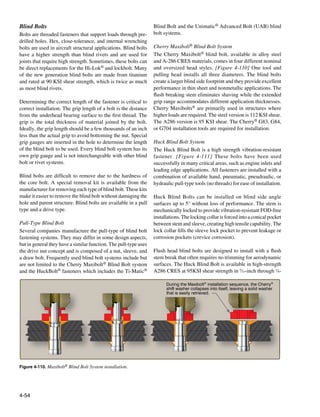 Blind Bolts                                                       Blind Bolt and the Unimatic® Advanced Bolt (UAB) blind
Bolts are threaded fasteners that support loads through pre-      bolt systems.
drilled holes. Hex, close-tolerance, and internal wrenching
bolts are used in aircraft structural applications. Blind bolts   Cherry Maxibolt® Blind Bolt System
have a higher strength than blind rivets and are used for         The Cherry Maxibolt® blind bolt, available in alloy steel
joints that require high strength. Sometimes, these bolts can     and A-286 CRES materials, comes in four different nominal
be direct replacements for the Hi-Lok® and lockbolt. Many         and oversized head styles. [Figure 4-110] One tool and
of the new generation blind bolts are made from titanium          pulling head installs all three diameters. The blind bolts
and rated at 90 KSI shear strength, which is twice as much        create a larger blind side footprint and they provide excellent
as most blind rivets.                                             performance in thin sheet and nonmetallic applications. The
                                                                  flush breaking stem eliminates shaving while the extended
Determining the correct length of the fastener is critical to     grip range accommodates different application thicknesses.
correct installation. The grip length of a bolt is the distance   Cherry Maxibolts® are primarily used in structures where
from the underhead bearing surface to the first thread. The       higher loads are required. The steel version is 112 KSI shear.
grip is the total thickness of material joined by the bolt.       The A286 version is 95 KSI shear. The Cherry® G83, G84,
Ideally, the grip length should be a few thousands of an inch     or G704 installation tools are required for installation.
less than the actual grip to avoid bottoming the nut. Special
grip gauges are inserted in the hole to determine the length      Huck Blind Bolt System
of the blind bolt to be used. Every blind bolt system has its     The Huck Blind Bolt is a high strength vibration-resistant
own grip gauge and is not interchangeable with other blind        fastener. [Figure 4-111] These bolts have been used
bolt or rivet systems.                                            successfully in many critical areas, such as engine inlets and
                                                                  leading edge applications. All fasteners are installed with a
Blind bolts are difficult to remove due to the hardness of        combination of available hand, pneumatic, pneudraulic, or
the core bolt. A special removal kit is available from the        hydraulic pull-type tools (no threads) for ease of installation.
manufacturer for removing each type of blind bolt. These kits
make it easier to remove the blind bolt without damaging the      Huck Blind Bolts can be installed on blind side angle
hole and parent structure. Blind bolts are available in a pull    surfaces up to 5° without loss of performance. The stem is
type and a drive type.                                            mechanically locked to provide vibration-resistant FOD-free
                                                                  installations. The locking collar is forced into a conical pocket
Pull-Type Blind Bolt                                              between stem and sleeve, creating high tensile capability. The
Several companies manufacture the pull-type of blind bolt         lock collar fills the sleeve lock pocket to prevent leakage or
fastening systems. They may differ in some design aspects,        corrosion pockets (crevice corrosion).
but in general they have a similar function. The pull-type uses
the drive nut concept and is composed of a nut, sleeve, and       Flush head blind bolts are designed to install with a flush
a draw bolt. Frequently used blind bolt systems include but       stem break that often requires no trimming for aerodynamic
are not limited to the Cherry Maxibolt® Blind Bolt system         surfaces. The Huck Blind Bolt is available in high-strength
and the HuckBolt® fasteners which includes the Ti-Matic®          A286 CRES at 95KSI shear strength in 5⁄32-inch through 3⁄8-

                                                                        During the Maxibolt® installation sequence, the Cherry®
                                                                        shift washer collapses into itself, leaving a solid washer
                                                                        that is easily retrieved.




Figure 4-110. Maxibolt® Blind Bolt System installation.




4-54
 