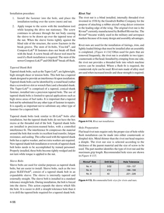 Installation procedure:                                              Rivet Nut
  1.	 Install the fastener into the hole, and place the              The rivet nut is a blind installed, internally threaded rivet
      installation tooling over the screw (stem) and nut.            invented in 1936 by the Goodrich Rubber Company for the
                                                                     purpose of attaching a rubber aircraft wing deicer extrusion
  2.	 Apply torque to the screw with the installation tool
                                                                     to the leading edge of the wing. The original rivet nut is the
      while keeping the drive nut stationary. The screw
                                                                     Rivnut® currently manufactured by Bollhoff Rivnut Inc. The
      continues to advance through the nut body causing
                                                                     Rivnut® became widely used in the military and aerospace
      the sleeve to be drawn up over the tapered nose of
                                                                     markets because of its many design and assembly advantages.
      the nut. When the sleeve forms tightly against the
      blind side of the structure, the screw fractures in the
                                                                     Rivet nuts are used for the installation of fairings, trim, and
      break groove. The stem of Jo-bolts, Visu-lok®, and
                                                                     lightly loaded fittings that must be installed after an assembly
      Composi-Lok® II fasteners does not break off flush
                                                                     is completed. [Figure 4-114] Often used for parts that are
      with the head. A screw break-off shaver tool must be
                                                                     removed frequently, the rivet nut is available in two types:
      used if a flush installation is required. The stem of the
                                                                     countersunk or flat head. Installed by crimping from one side,
      newer Composi-Lok3® and OSI Bolt® break off flush.
                                                                     the rivet nut provides a threaded hole into which machine
                                                                     screws can be installed. Where a flush fit is required, the
Tapered Shank Bolt
                                                                     countersink style can be used. Rivet nuts made of alloy steel
Tapered shank bolts, such as the Taper-Lok®, are lightweight,        are used when increased tensile and shear strength is required.
high strength shear or tension bolts. This bolt has a tapered
shank designed to provide an interference fit upon installation.
Tapered shank bolts can be identified by a round head (rather
than a screwdriver slot or wrench flats) and a threaded shank.
The Taper-Lok® is comprised of a tapered, conical-shank
fastener, installed into a precision tapered hole. The use of
tapered shank bolts is limited to special applications such as
high stress areas of fuel tanks. It is important that a tapered
bolt not be substituted for any other type of fastener in repairs.
It is equally as important not to substitute any other type of
fastener for a tapered bolt.

Tapered shank bolts look similar to Hi-Lok® bolts after
installation, but the tapered shank bolts do not have the hex
                                                                     Figure 4-114. Rivet nut installation.
recess at the threaded end of the bolt. Tapered shank bolts
are installed in precision-reamed holes, with a controlled           Hole Preparation
interference fit. The interference fit compresses the material
                                                                     Flat head rivet nuts require only the proper size of hole while
around the hole that results in excellent load transfer, fatigue
                                                                     flush installation can be made into either countersunk or
resistance, and sealing. The collar used with the tapered shank
                                                                     dimpled skin. Metal thinner than the rivet nut head requires
bolts has a captive washer, and no extra washers are required.
                                                                     a dimple. The rivet nut size is selected according to the
New tapered shank bolt installation or rework of tapered shank
                                                                     thickness of the parent material and the size of screw to be
bolt holes needs to be accomplished by trained personnel.
                                                                     used. The part number identifies the type of rivet nut and the
Properly installed, these bolts become tightly wedged and do
                                                                     maximum grip length. Recommended hole sizes are shown
not turn while torque is applied to the nut.
                                                                     in Figure 4-115.
Sleeve Bolts                                                             Rivnut® Size          Drill Size       Hole Tolerance
Sleeve bolts are used for similar purposes as tapered shank                 No. 4                 5/32             .155–.157
bolts, but are easier to install. Sleeve bolts, such as the two
                                                                            No. 6                 #12              .189–.193
piece SLEEVbolt®, consist of a tapered shank bolt in an
                                                                            No. 8                 #2               .221–.226
expandable sleeve. The sleeve is internally tapered and
externally straight. The sleeve bolt is installed in a standard
                                                                     Figure 4-115. Recommended hole sizes for rivets and nuts.
tolerance straight hole. During installation, the bolt is forced
into the sleeve. This action expands the sleeve which fills
the hole. It is easier to drill a straight tolerance hole than it
is to drill the tapered hole required for a tapered shank bolt.


4-56
 