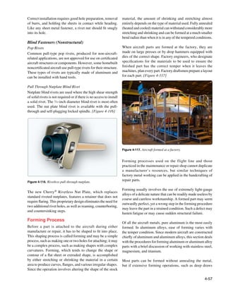 Correct installation requires good hole preparation, removal          material, the amount of shrinking and stretching almost
of burrs, and holding the sheets in contact while heading.            entirely depends on the type of material used. Fully annealed
Like any sheet metal fastener, a rivet nut should fit snugly          (heated and cooled) material can withstand considerably more
into its hole.                                                        stretching and shrinking and can be formed at a much smaller
                                                                      bend radius than when it is in any of the tempered conditions.
Blind Fasteners (Nonstructural)
Pop Rivets                                                            When aircraft parts are formed at the factory, they are
Common pull-type pop rivets, produced for non-aircraft-               made on large presses or by drop hammers equipped with
related applications, are not approved for use on certificated        dies of the correct shape. Factory engineers, 