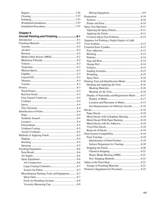 Repairs. .....................................................................7-56
            .                                                                                Mixing Equipment...................................................8-9
   Cleaning....................................................................7-57      Preparation ...................................................................8-10
   Polishing....................................................................7-57       Surfaces.....................................................................8-10
   Windshield Installation.............................................7-57                Primer and Paint........................................................8-10
   Installation Procedures..............................................7-57             Spray Gun Operation....................................................8-11
                                                                                           Adjusting the Spray Pattern......................................8-11
                                                                                                                                    .
Chapter 8                                                                                  Applying the Finish...................................................8-11
Aircraft Painting and Finishing...........................8-1                              Common Spray Gun Problems. ................................8-12
                                                                                                                                         .
Introduction . ..................................................................8-1     Sequence for Painting a Single-Engine or Light
Finishing Materials ........................................................8-2          Twin Airplane...............................................................8-13
  Acetone.......................................................................8-2
            .                                                                            Common Paint Troubles...............................................8-13
  Alcohol........................................................................8-2       Poor Adhesion...........................................................8-13
  Benzene.......................................................................8-2        Blushing....................................................................8-13
  Methyl Ethyl Ketone (MEK)......................................8-2
                                             .                                             Pinholes.....................................................................8-14
  Methylene Chloride.....................................................8-2               Sags and Runs...........................................................8-14
  Toluene........................................................................8-2       Orange Peel...............................................................8-14
  Turpentine...................................................................8-3         Fisheyes.....................................................................8-15
  Mineral Spirits.............................................................8-3          Sanding Scratches.....................................................8-15
  Naphtha.......................................................................8-3        Wrinkling..................................................................8-15
  Linseed Oil..................................................................8-3         Spray Dust.................................................................8-16
  Thinners. .....................................................................8-3
              .                                                                          Painting Trim and Identification Marks........................8-16
  Varnish........................................................................8-3       Masking and Applying the Trim...............................8-16
Primers............................................................................8-3       Masking Materials.................................................8-16
  Wash Primers..............................................................8-3              Masking for the Trim.............................................8-16
  Red Iron Oxide............................................................8-3            Display of Nationality and Registration Marks .......8-17
  Gray Enamel Undercoat..............................................8-4                     Display of Marks...................................................8-17
  Urethane .....................................................................8-4          Location and Placement of Marks.........................8-17
  Epoxy..........................................................................8-4
                                                                                             Size Requirements for Different Aircraft..............8-18
  Zinc Chromate.............................................................8-4
                                                                                         Decals...........................................................................8-18
                                                                                                .
Identification of Paints....................................................8-4
                                                                                           Paper Decals..............................................................8-18
  Dope............................................................................8-4
                                                                                           Metal Decals with Cellophane Backing....................8-18
  Synthetic Enamel........................................................8-4
                           .
                                                                                           Metal Decals With Paper Backing............................8-18
  Lacquers......................................................................8-4
                                                                                           Metal Decals with No Adhesive...............................8-18
                                                                                                                                           .
  Polyurethane................................................................8-5
                                                                                           Vinyl Film Decals.....................................................8-18
  Urethane Coating........................................................8-5
                           .
                                                                                           Removal of Decals ...................................................8-19
  Acrylic Urethanes. ......................................................8-5
                             .
                                                                                         Paint System Compatibility..........................................8-19
Methods of Applying Finish...........................................8-5
                                                                                           Paint Touchup...........................................................8-19
  Dipping........................................................................8-5
                                                                                             Identification of Paint Finishes..............................8-19
  Brushing......................................................................8-5
                                                                                             Surface Preparation for Touchup...........................8-20
  Spraying......................................................................8-5
Finishing Equipment.......................................................8-6              Stripping the Finish...................................................8-20
  Paint Booth..................................................................8-6           Chemical Stripping................................................8-21
  Air Supply...................................................................8-6           Plastic Media Blasting (PMB)...............................8-21
  Spray Equipment.........................................................8-6                New Stripping Methods.........................................8-21
     Air Compressors......................................................8-6            Safety in the Paint Shop................................................8-21
     Large Coating Containers........................................8-7                   Storage of Finishing Materials..................................8-21
     System Air Filters....................................................8-7           Protective Equipment for Personnel.............................8-22
  Miscellaneous Painting Tools and Equipment............8-7
     Spray Guns..............................................................8-7
                     .
     Fresh Air Breathing Systems...................................8-8
     Viscosity Measuring Cup........................................8-9


                                                                                                                                                                          xxi
 