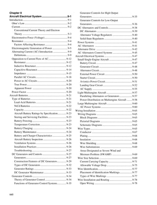 Chapter 9                                                                                   Generator Controls for High Output
Aircraft Electrical System....................................9-1                           Generators..............................................................9-35
Introduction.....................................................................9-1        Generator Controls for Low-Output
  Ohm’s Law..................................................................9-2            Generators..............................................................9-36
  Current. .......................................................................9-2
           .                                                                              DC Alternators and Controls.....................................9-38
     Conventional Current Theory and Electron                                               DC Alternators . ....................................................9-39
     Theory . ...................................................................9-3        Alternator Voltage Regulators . ............................9-40
  Electromotive Force (Voltage)....................................9-4                      Solid-State Regulators...........................................9-40
  Resistance....................................................................9-4       Power Systems..........................................................9-41
     Factors Affecting Resistance...................................9-4                   AC Alternators .........................................................9-41
  Electromagnetic Generation of Power........................9-5                          Alternator Drive .......................................................9-42
  Alternating Current (AC) Introduction ......................9-9                         AC Alternators Control Systems . ............................9-45
     Definitions...............................................................9-9
                   .                                                                    Aircraft Electrical Systems...........................................9-47
  Opposition to Current Flow of AC. ..........................9-12
                                                     .                                    Small Single-Engine Aircraft....................................9-47
     Resistance..............................................................9-12           Battery Circuit.......................................................9-47
     Inductive Reactance...............................................9-12                 Generator Circuit...................................................9-48
     Capacitive Reactance.............................................9-14                  Alternator Circuit...................................................9-48
     Impedance . ...........................................................9-15            External Power Circuit..........................................9-50
     Parallel AC Circuits...............................................9-18                Starter Circuit........................................................9-50
                                                                                                               .
     Power in AC Circuits.............................................9-20                  Avionics Power Circuit.........................................9-51
                                                                                                                              .
     True Power............................................................9-20
                     .                                                                      Landing Gear Circuit.............................................9-52
     Apparent Power ....................................................9-20                AC Supply.............................................................9-55
  Power Factor ............................................................9-20           Light Multiengine Aircraft........................................9-57
Aircraft Batteries. .........................................................9-21
                       .                                                                    Paralleling Alternators or Generators....................9-57
  Type of Batteries.......................................................9-21              Power Distribution on Multiengine Aircraft ........9-58
     Lead-Acid Batteries...............................................9-21               Large Multiengine Aircraft.......................................9-60
     NiCd Batteries.......................................................9-22              AC Power Systems................................................9-60
     Capacity.................................................................9-22      Wiring Installation........................................................9-65
     Aircraft Battery Ratings by Specification..............9-23                          Wiring Diagrams ......................................................9-65
     Storing and Servicing Facilities.............................9-23                      Block Diagrams.....................................................9-65
     Battery Freezing....................................................9-23
                            .                                                               Pictorial Diagrams.................................................9-65
     Temperature Correction.........................................9-23                    Schematic Diagrams..............................................9-65
     Battery Charging . .................................................9-24             Wire Types................................................................9-65
     Battery Maintenance..............................................9-24                  Conductor..............................................................9-67
     Battery and Charger Characteristics......................9-25                          Plating....................................................................9-68
     Aircraft Battery Inspection....................................9-26                    Insulation...............................................................9-68
     Ventilation Systems...............................................9-26                 Wire Shielding.......................................................9-68
     Installation Practices..............................................9-26               Wire Substitutions.................................................9-69
     Troubleshooting.....................................................9-27               Areas Designated as Severe Wind and
  DC Generators and Controls.....................................9-27                       Moisture Problem (SWAMP) ...............................9-69
     Generators..............................................................9-27         Wire Size Selection...................................................9-69
     Construction Features of DC Generators. .............9-29    .                         Current Carrying Capacity. ...................................9-71
                                                                                                                                   .
     Types of DC Generators........................................9-32                     Allowable Voltage Drop........................................9-75
     Generator Ratings..................................................9-33              Wire Identification....................................................9-77
                                                                                                                   .
     DC Generator Maintenance...................................9-33                        Placement of Identification Markings. ..................9-77
                                                                                                                                                    .
  Generator Controls....................................................9-34                Types of Wire Markings . .....................................9-77
     Theory of Generator Control.................................9-34                     Wire Installation and Routing...................................9-78
     Functions of Generator Control Systems. .............9-35    .                         Open Wiring..........................................................9-78



xxii
 