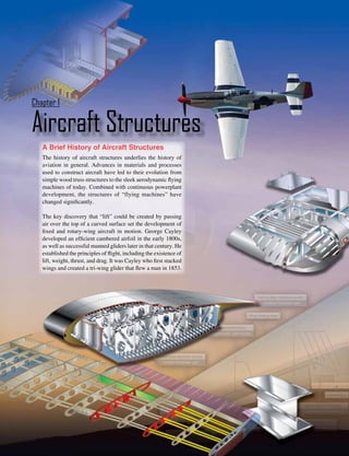 Chapter 1

Aircraft Structures
   A Brief History of Aircraft Structures
   The history of aircraft structures underlies the history of
   aviation in general. Advances in materials and processes
   used to construct aircraft have led to their evolution from
   simple wood truss structures to the sleek aerodynamic flying
   machines of today. Combined with continuous powerplant
   development, the structures of “flying machines” have
   changed significantly.

   The key discovery that “lift” could be created by passing
   air over the top of a curved surface set the development of
   fixed and rotary-wing aircraft in motion. George Cayley
   developed an efficient cambered airfoil in the early 1800s,
   as well as successful manned gliders later in that century. He
   established the principles of flight, including the existence of
   lift, weight, thrust, and drag. It was Cayley who first stacked
   wings and created a tri-wing glider that flew a man in 1853.




                                                                      1-1
 