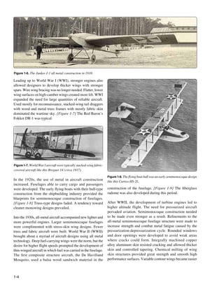 Figure 1-6. The Junker J-1 all metal construction in 1910.

Leading up to World War I (WWI), stronger engines also
allowed designers to develop thicker wings with stronger
spars. Wire wing bracing was no longer needed. Flatter, lower
wing surfaces on high-camber wings created more lift. WWI
expanded the need for large quantities of reliable aircraft.
Used mostly for reconnaissance, stacked-wing tail draggers
with wood and metal truss frames with mostly fabric skin
dominated the wartime sky. [Figure 1-7] The Red Baron’s
Fokker DR-1 was typical.




Figure 1-7. World War I aircraft were typically stacked-wing fabric-
covered aircraft like this Breguet 14 (circa 1917).
                                                                       Figure 1-8. The flying boat hull was an early semimonocoque design
In the 1920s, the use of metal in aircraft construction                like this Curtiss HS-2L.
increased. Fuselages able to carry cargo and passengers
were developed. The early flying boats with their hull-type            construction of the fuselage. [Figure 1-9] The fiberglass
construction from the shipbuilding industry provided the               radome was also developed during this period.
blueprints for semimonocoque construction of fuselages.
[Figure 1-8] Truss-type designs faded. A tendency toward               After WWII, the development of turbine engines led to
cleaner monowing designs prevailed.                                    higher altitude flight. The need for pressurized aircraft
                                                                       pervaded aviation. Semimonocoque construction needed
Into the 1930s, all-metal aircraft accompanied new lighter and         to be made even stronger as a result. Refinements to the
more powerful engines. Larger semimonocoque fuselages                  all-metal semimonocoque fuselage structure were made to
were complimented with stress-skin wing designs. Fewer                 increase strength and combat metal fatigue caused by the
truss and fabric aircraft were built. World War II (WWII)              pressurization-depressurization cycle. Rounded windows
brought about a myriad of aircraft designs using all metal             and door openings were developed to avoid weak areas
technology. Deep fuel-carrying wings were the norm, but the            where cracks could form. Integrally machined copper
desire for higher flight speeds prompted the development of            alloy aluminum skin resisted cracking and allowed thicker
thin-winged aircraft in which fuel was carried in the fuselage.        skin and controlled tapering. Chemical milling of wing
The first composite structure aircraft, the De Havilland               skin structures provided great strength and smooth high
Mosquito, used a balsa wood sandwich material in the                   performance surfaces. Variable contour wings became easier



1-4
 