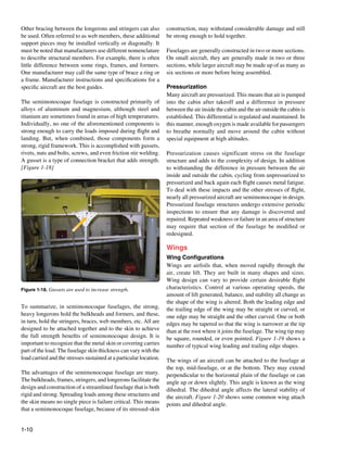 Other bracing between the longerons and stringers can also          construction, may with­ tand considerable damage and still
                                                                                          s
be used. Often referred to as web members, these additional         be strong enough to hold together.
support pieces may be installed vertically or diagonally. It
must be noted that manufacturers use different nomenclature         Fuselages are generally constructed in two or more sections.
to describe structural members. For example, there is often         On small aircraft, they are generally made in two or three
little difference between some rings, frames, and formers.          sections, while larger aircraft may be made up of as many as
One manufacturer may call the same type of brace a ring or          six sections or more before being assembled.
a frame. Manufacturer instructions and specifications for a
specific aircraft are the best guides.                              Pressurization
                                                                    Many aircraft are pressurized. This means that air is pumped
The semimonocoque fuselage is constructed primarily of              into the cabin after takeoff and a difference in pressure
alloys of aluminum and magnesium, although steel and                between the air inside the cabin and the air outside the cabin is
titanium are sometimes found in areas of high temperatures.         established. This differential is regulated and maintained. In
Individually, no one of the aforementioned components is            this manner, enough oxygen is made available for passengers
strong enough to carry the loads imposed during flight and          to breathe normally and move around the cabin without
landing. But, when combined, those components form a                special equipment at high altitudes.
strong, rigid framework. This is accomplished with gussets,
rivets, nuts and bolts, screws, and even friction stir welding.     Pressurization causes significant stress on the fuselage
A gusset is a type of connection bracket that adds strength.        structure and adds to the complexity of design. In addition
[Figure 1-18]                                                       to withstanding the difference in pressure between the air
                                                                    inside and outside the cabin, cycling from unpressurized to
                                                                    pressurized and back again each flight causes metal fatigue.
                                                                    To deal with these impacts and the other stresses of flight,
                                                                    nearly all pressurized aircraft are semimonocoque in design.
                                                                    Pressurized fuselage structures undergo extensive periodic
                                                                    inspections to ensure that any damage is discovered and
                                                                    repaired. Repeated weakness or failure in an area of structure
                                                                    may require that section of the fuselage be modified or
                                                                    redesigned.

                                                                    Wings
                                                                    Wing Configurations
                                                                    Wings are airfoils that, when moved rapidly through the
                                                                    air, create lift. They are built in many shapes and sizes.
                                                                    Wing design can vary to provide certain desirable flight
Figure 1-18. Gussets are used to increase strength.                 characteristics. Control at various operating speeds, the
                                                                    amount of lift generated, balance, and stability all change as
                                                                    the shape of the wing is altered. Both the leading edge and
To summarize, in semimonocoque fuselages, the strong,               the trailing edge of the wing may be straight or curved, or
heavy longerons hold the bulkheads and formers, and these,          one edge may be straight and the other curved. One or both
in turn, hold the stringers, braces, web members, etc. All are      edges may be tapered so that the wing is narrower at the tip
designed to be attached together and to the skin to achieve         than at the root where it joins the fuselage. The wing tip may
the full strength benefits of semimonocoque design. It is           be square, rounded, or even pointed. Figure 1-19 shows a
important to recognize that the metal skin or covering carries      number of typical wing leading and trailing edge shapes.
part of the load. The fuselage skin thickness can vary with the
load carried and the stresses sustained at a particular location.   The wings of an aircraft can be attached to the fuselage at
                                                                    the top, mid-fuselage, or at the bottom. They may extend
The advantages of the semimonocoque fuselage are many.              perpendicular to the horizontal plain of the fuselage or can
The bulkheads, frames, stringers, and longerons facilitate the      angle up or down slightly. This angle is known as the wing
de­ ign and construction of a streamlined fuselage that is both
   s                                                                dihedral. The dihedral angle affects the lateral stability of
rigid and strong. Spreading loads among these structures and        the aircraft. Figure 1-20 shows some common wing attach
the skin means no single piece is failure critical. This means      points and dihedral angle.
that a semimonocoque fuselage, because of its stressed-skin


1-10
 