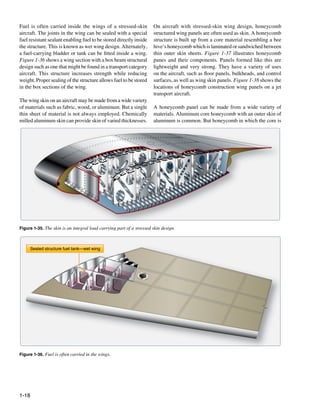 Fuel is often carried inside the wings of a stressed-skin             On aircraft with stressed-skin wing design, honeycomb
aircraft. The joints in the wing can be sealed with a special         structured wing panels are often used as skin. A honeycomb
fuel resistant sealant enabling fuel to be stored directly inside     structure is built up from a core material resembling a bee
the structure. This is known as wet wing design. Alternately,         hive’s honeycomb which is laminated or sandwiched between
a fuel-carrying bladder or tank can be fitted inside a wing.          thin outer skin sheets. Figure 1-37 illustrates honeycomb
Figure 1-36 shows a wing section with a box beam structural           panes and their components. Panels formed like this are
design such as one that might be found in a transport category        lightweight and very strong. They have a variety of uses
aircraft. This structure increases strength while reducing            on the aircraft, such as floor panels, bulkheads, and control
weight. Proper sealing of the structure allows fuel to be stored      surfaces, as well as wing skin panels. Figure 1-38 shows the
in the box sections of the wing.                                      locations of honeycomb construction wing panels on a jet
                                                                      transport aircraft.
The wing skin on an aircraft may be made from a wide variety
of materials such as fabric, wood, or aluminum. But a single          A honeycomb panel can be made from a wide variety of
thin sheet of material is not always employed. Chemically             materials. Aluminum core honeycomb with an outer skin of
milled aluminum skin can provide skin of varied thicknesses.          aluminum is common. But honeycomb in which the core is




Figure 1-35. The skin is an integral load carrying part of a stressed skin design.



       Sealed structure fuel tank—wet wing




Figure 1-36. Fuel is often carried in the wings.




1-18
 