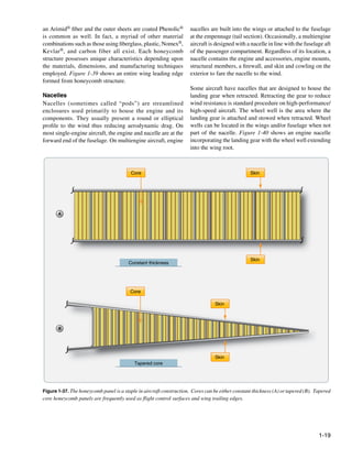 an Arimid® fiber and the outer sheets are coated Phenolic®            nacelles are built into the wings or attached to the fuselage
is common as well. In fact, a myriad of other material                at the empennage (tail section). Occasionally, a multiengine
combinations such as those using fiberglass, plastic, Nomex®,         aircraft is designed with a nacelle in line with the fuselage aft
Kevlar ®, and carbon fiber all exist. Each honeycomb                  of the passenger compartment. Regardless of its location, a
structure possesses unique characteristics depending upon             nacelle contains the engine and accessories, engine mounts,
the materials, dimensions, and manufacturing techniques               structural members, a firewall, and skin and cowling on the
employed. Figure 1-39 shows an entire wing leading edge               exterior to fare the nacelle to the wind.
formed from honeycomb structure.
                                                                      Some aircraft have nacelles that are designed to house the
Nacelles                                                              landing gear when retracted. Retracting the gear to reduce
Nacelles (sometimes called “pods”) are streamlined                    wind resistance is standard procedure on high-performance/
enclosures used primarily to house the engine and its                 high-speed aircraft. The wheel well is the area where the
components. They usually present a round or elliptical                landing gear is attached and stowed when retracted. Wheel
profile to the wind thus reducing aerodynamic drag. On                wells can be located in the wings and/or fuselage when not
most single-engine aircraft, the engine and nacelle are at the        part of the nacelle. Figure 1-40 shows an engine nacelle
forward end of the fuselage. On multiengine aircraft, engine          incorporating the landing gear with the wheel well extending
                                                                      into the wing root.



                                         Core                                                     Skin




       A




                                                                                                  Skin
                                        Constant thickness




                                         Core

                                                                                  Skin




       B




                                                                                  Skin
                                           Tapered core




Figure 1-37. The honeycomb panel is a staple in aircraft construction. Cores can be either constant thickness (A) or tapered (B). Tapered
core honeycomb panels are frequently used as flight control surfaces and wing trailing edges.




                                                                                                                                   1-19
 