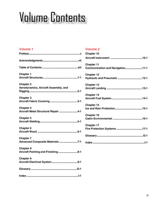 Volume Contents

Volume 1                                                                          Volume 2
Preface.....................................................................v     Chapter 10
                                                                                  Aircraft Instrument ............................................10-1
Acknowledgments. ...............................................vii
               .
                                                                                  Chapter 11
Table of Contents.................................................xiii            Communication and Navigation.......................11-1
                                                                                                              .

Chapter 1                                                                         Chapter 12
Aircraft Structures. ..............................................1-1
                   .                                                              Hydraulic and Pneumatic .................................12-1

Chapter 2                                                                         Chapter 13
Aerodynamics, Aircraft Assembly, and                                              Aircraft Landing . ...............................................13-1
Rigging..................................................................2-1
                                                                                  Chapter 14
Chapter 3                                                                         Aircraft Fuel System..........................................14-1
Aircraft Fabric Covering......................................3-1
                                                                                  Chapter 15
Chapter 4                                                                         Ice and Rain Protection.....................................15-1
Aircraft Metal Structural Repair..........................4-1
                                                                                  Chapter 16
Chapter 5                                                                         Cabin Environmental ........................................16-1
Aircraft Welding. ..................................................5-1
                .
                                                                                  Chapter 17
Chapter 6                                                                         Fire Protection Systems....................................17-1
Aircraft Wood . .....................................................6-1
                                                                                  Glossary...............................................................G-1
Chapter 7
Advanced Composite Materials..........................7-1                         Index.......................................................................I-1

Chapter 8
Aircraft Painting and Finishing...........................8-1

Chapter 9
Aircraft Electrical System....................................9-1

Glossary...............................................................G-1

Index.......................................................................I-1




                                                                                                                                                               iii
 