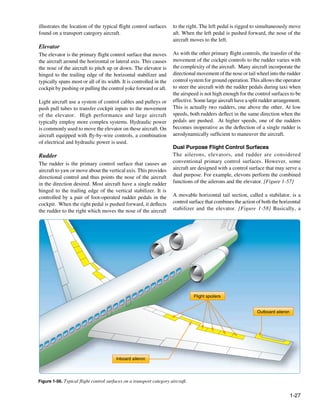illustrates the location of the typical flight control surfaces       to the right. The left pedal is rigged to simultaneously move
found on a transport category aircraft.                               aft. When the left pedal is pushed forward, the nose of the
                                                                      aircraft moves to the left.
Elevator
The elevator is the primary flight control surface that moves         As with the other primary flight controls, the transfer of the
the aircraft around the horizontal or lateral axis. This causes       movement of the cockpit controls to the rudder varies with
the nose of the aircraft to pitch up or down. The elevator is         the complexity of the aircraft. Many aircraft incorporate the
hinged to the trailing edge of the horizontal stabilizer and          directional movement of the nose or tail wheel into the rudder
typically spans most or all of its width. It is controlled in the     control system for ground operation. This allows the operator
cockpit by pushing or pulling the control yoke forward or aft.        to steer the aircraft with the rudder pedals during taxi when
                                                                      the airspeed is not high enough for the control surfaces to be
Light aircraft use a system of control cables and pulleys or          effective. Some large aircraft have a split rudder arrangement.
push pull tubes to transfer cockpit inputs to the movement            This is actually two rudders, one above the other. At low
of the elevator. High performance and large aircraft                  speeds, both rudders deflect in the same direction when the
typically employ more complex systems. Hydraulic power                pedals are pushed. At higher speeds, one of the rudders
is commonly used to move the elevator on these aircraft. On           becomes inoperative as the deflection of a single rudder is
aircraft equipped with fly-by-wire controls, a combination            aerodynamically sufficient to maneuver the aircraft.
of electrical and hydraulic power is used.
                                                                      Dual Purpose Flight Control Surfaces
Rudder                                                                The ailerons, elevators, and rudder are considered
The rudder is the primary control surface that causes an              conventional primary control surfaces. However, some
aircraft to yaw or move about the vertical axis. This provides        aircraft are designed with a control surface that may serve a
directional control and thus points the nose of the aircraft          dual purpose. For example, elevons perform the combined
in the direction desired. Most aircraft have a single rudder          functions of the ailerons and the elevator. [Figure 1-57]
hinged to the trailing edge of the vertical stabilizer. It is
controlled by a pair of foot-operated rudder pedals in the            A movable horizontal tail section, called a stabilator, is a
cockpit. When the right pedal is pushed forward, it deflects          control surface that combines the action of both the horizontal
the rudder to the right which moves the nose of the aircraft          stabilizer and the elevator. [Figure 1-58] Basically, a




                                                                                 Flight spoilers


                                                                                                               Outboard aileron




                                        Inboard aileron




Figure 1-56. Typical flight control surfaces on a transport category aircraft.


                                                                                                                                  1-27
 