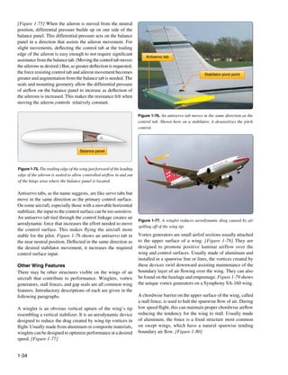 [Figure 1-75] When the aileron is moved from the neutral
position, differential pressure builds up on one side of the
balance panel. This differential pressure acts on the balance
panel in a direction that assists the aileron movement. For
slight movements, deflecting the control tab at the trailing
edge of the aileron is easy enough to not require significant
                                                                             Antiservo tab
assistance from the balance tab. (Moving the control tab moves
the ailerons as desired.) But, as greater deflection is requested,
the force resisting control tab and aileron movement becomes                                                   Stabilator pivot point
greater and augmentation from the balance tab is needed. The
seals and mounting geometry allow the differential pressure
of airflow on the balance panel to increase as deflection of
the ailerons is increased. This makes the resistance felt when
moving the aileron controls relatively constant.

                                                                         Figure 1-76. An antiservo tab moves in the same direction as the
                                                                         control tab. Shown here on a stabilator, it desensitizes the pitch
                                                                         control.




                                     Balance panel



Figure 1-75. The trailing edge of the wing just forward of the leading
edge of the aileron is sealed to allow controlled airflow in and out
of the hinge area where the balance panel is located.

Antiservo tabs, as the name suggests, are like servo tabs but
move in the same direction as the primary control surface.
On some aircraft, especially those with a movable horizontal
stabilizer, the input to the control surface can be too sensitive.
An antiservo tab tied through the control linkage creates an
                                                                         Figure 1-77. A winglet reduces aerodynamic drag caused by air
aerodynamic force that increases the effort needed to move
                                                                         spilling off of the wing tip.
the control surface. This makes flying the aircraft more
stable for the pilot. Figure 1-76 shows an antiservo tab in              Vortex generators are small airfoil sections usually attached
the near neutral position. Deflected in the same direction as            to the upper surface of a wing. [Figure 1-78] They are
the desired stabilator movement, it increases the required               designed to promote positive laminar airflow over the
control surface input.                                                   wing and control surfaces. Usually made of aluminum and
                                                                         installed in a spanwise line or lines, the vortices created by
Other Wing Features                                                      these devices swirl downward assisting maintenance of the
There may be other structures visible on the wings of an                 boundary layer of air flowing over the wing. They can also
aircraft that contribute to performance. Winglets, vortex                be found on the fuselage and empennage. Figure 1-79 shows
generators, stall fences, and gap seals are all common wing              the unique vortex generators on a Symphony SA-160 wing.
features. Introductory descriptions of each are given in the
following paragraphs.                                                    A chordwise barrier on the upper surface of the wing, called
                                                                         a stall fence, is used to halt the spanwise flow of air. During
A winglet is an obvious vertical upturn of the wing’s tip                low speed flight, this can maintain proper chordwise airflow
resembling a vertical stabilizer. It is an aerodynamic device            reducing the tendency for the wing to stall. Usually made
designed to reduce the drag created by wing tip vortices in              of aluminum, the fence is a fixed structure most common
flight. Usually made from aluminum or composite materials,               on swept wings, which have a natural spanwise tending
winglets can be designed to optimize performance at a desired            boundary air flow. [Figure 1-80]
speed. [Figure 1-77]


1-34
 