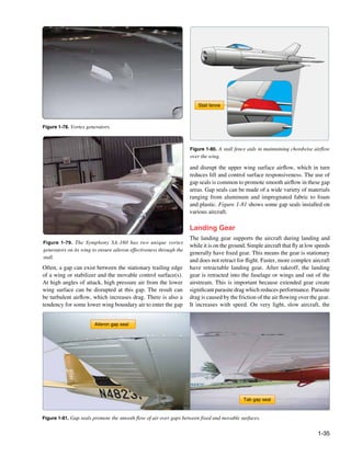 Stall fence



Figure 1-78. Vortex generators.



                                                                     Figure 1-80. A stall fence aids in maintaining chordwise airflow
                                                                     over the wing.

                                                                     and disrupt the upper wing surface airflow, which in turn
                                                                     reduces lift and control surface responsiveness. The use of
                                                                     gap seals is common to promote smooth airflow in these gap
                                                                     areas. Gap seals can be made of a wide variety of materials
                                                                     ranging from aluminum and impregnated fabric to foam
                                                                     and plastic. Figure 1-81 shows some gap seals installed on
                                                                     various aircraft.

                                                                     Landing Gear
                                                                     The landing gear supports the aircraft during landing and
Figure 1-79. The Symphony SA-160 has two unique vortex
                                                                     while it is on the ground. Simple aircraft that fly at low speeds
generators on its wing to ensure aileron effectiveness through the
                                                                     generally have fixed gear. This means the gear is stationary
stall.
                                                                     and does not retract for flight. Faster, more complex aircraft
Often, a gap can exist between the stationary trailing edge          have retractable landing gear. After takeoff, the landing
of a wing or stabilizer and the movable control surface(s).          gear is retracted into the fuselage or wings and out of the
At high angles of attack, high pressure air from the lower           airstream. This is important because extended gear create
wing surface can be disrupted at this gap. The result can            significant parasite drag which reduces performance. Parasite
be turbulent airflow, which increases drag. There is also a          drag is caused by the friction of the air flowing over the gear.
tendency for some lower wing boundary air to enter the gap           It increases with speed. On very light, slow aircraft, the


                        Aileron gap seal




                                                                                             Tab gap seal


Figure 1-81. Gap seals promote the smooth flow of air over gaps between fixed and movable surfaces.


                                                                                                                                1-35
 