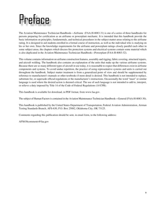 Preface
The Aviation Maintenance Technician Handbook—Airframe (FAA-H-8083-31) is one of a series of three handbooks for
persons preparing for certification as an airframe or powerplant mechanic. It is intended that this handbook provide the
basic information on principles, fundamentals, and technical procedures in the subject matter areas relating to the airframe
rating. It is designed to aid students enrolled in a formal course of instruction, as well as the individual who is studying on
his or her own. Since the knowledge requirements for the airframe and powerplant ratings closely parallel each other in
some subject areas, the chapters which discuss fire protection systems and electrical systems contain some material which
is also duplicated in the Aviation Maintenance Technician Handbook—Powerplant (FAA-H-8083-32).

This volume contains information on airframe construction features, assembly and rigging, fabric covering, structural repairs,
and aircraft welding. The handbook also contains an explanation of the units that make up the various airframe systems.
Because there are so many different types of aircraft in use today, it is reasonable to expect that differences exist in airframe
components and systems. To avoid undue repetition, the practice of using representative systems and units is carried out
throughout the handbook. Subject matter treatment is from a generalized point of view and should be supplemented by
reference to manufacturer's manuals or other textbooks if more detail is desired. This handbook is not intended to replace,
substitute for, or supersede official regulations or the manufacturer’s instructions. Occasionally the word “must” or similar
language is used where the desired action is deemed critical. The use of such language is not intended to add to, interpret,
or relieve a duty imposed by Title 14 of the Code of Federal Regulations (14 CFR).

This handbook is available for download, in PDF format, from www.faa.gov.

The subject of Human Factors is contained in the Aviation Maintenance Technician Handbook—General (FAA-H-8083-30).

This handbook is published by the United States Department of Transportation, Federal Aviation Administration, Airman
Testing Standards Branch, AFS-630, P.O. Box 25082, Oklahoma City, OK 73125.

Comments regarding this publication should be sent, in email form, to the following address:

AFS630comments@faa.gov




                                                                                                                               v
 