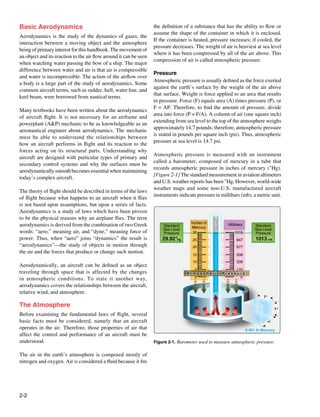 Basic Aerodynamics                                                 the definition of a substance that has the ability to flow or
                                                                   assume the shape of the container in which it is enclosed.
Aerodynamics is the study of the dynamics of gases, the
                                                                   If the container is heated, pressure increases; if cooled, the
interaction between a moving object and the atmosphere
                                                                   pressure decreases. The weight of air is heaviest at sea level
being of primary interest for this handbook. The movement of
                                                                   where it has been compressed by all of the air above. This
an object and its reaction to the air flow around it can be seen
                                                                   compression of air is called atmospheric pressure.
when watching water passing the bow of a ship. The major
difference between water and air is that air is compressible
                                                                   Pressure
and water is incompressible. The action of the airflow over
                                                                   Atmospheric pressure is usually defined as the force exerted
a body is a large part of the study of aerodynamics. Some
                                                                   against the earth’s surface by the weight of the air above
common aircraft terms, such as rudder, hull, water line, and
                                                                   that surface. Weight is force applied to an area that results
keel beam, were borrowed from nautical terms.
                                                                   in pressure. Force (F) equals area (A) times pressure (P), or
                                                                   F = AP. Therefore, to find the amount of pressure, divide
Many textbooks have been written about the aerodynamics
                                                                   area into force (P = F/A). A column of air (one square inch)
of aircraft flight. It is not necessary for an airframe and
                                                                   extending from sea level to the top of the atmosphere weighs
powerplant (A&P) mechanic to be as knowledgeable as an
                                                                   approximately 14.7 pounds; therefore, atmospheric pressure
aeronautical engineer about aerodynamics. The mechanic
                                                                   is stated in pounds per square inch (psi). Thus, atmospheric
must be able to understand the relationships between
                                                                   pressure at sea level is 14.7 psi.
how an aircraft performs in flight and its reaction to the
forces acting on its structural parts. Understanding why
                                                                   Atmospheric pressure is measured with an instrument
aircraft are designed with particular types of primary and
                                                                   called a barometer, composed of mercury in a tube that
secondary control systems and why the surfaces must be
                                                                   records atmospheric pressure in inches of mercury ("Hg).
aerodynamically smooth becomes essential when maintaining
                                                                   [Figure 2-1] The standard measurement in aviation altimeters
today’s complex aircraft.
                                                                   and U.S. weather reports has been "Hg. However, world-wide
                                                                   weather maps and some non-U.S. manufactured aircraft
The theory of flight should be described in terms of the laws
                                                                   instruments indicate pressure in millibars (mb), a metric unit.
of flight because what happens to an aircraft when it flies
is not based upon assumptions, but upon a series of facts.
Aerodynamics is a study of laws which have been proven
to be the physical reasons why an airplane flies. The term                                       Vacuum
                                                                                     Inches of
aerodynamics is derived from the combination of two Greek              Standard       Mercury
                                                                                                          Millibars        Standard
                                                                       Sea Level                                           Sea Level
words: “aero,” meaning air, and “dyne,” meaning force of               Pressure       30                     1016          Pressure
power. Thus, when “aero” joins “dynamics” the result is                29.92"Hg       25                       847         1013 mb
“aerodynamics”—the study of objects in motion through                                 20                       677
the air and the forces that produce or change such motion.                            15                       508
                                                                                      10                       339
Aerodynamically, an aircraft can be defined as an object
                                                                                      5             170
traveling through space that is affected by the changes                            Atmospheric Pressure
                                                                                      0               0
in atmospheric conditions. To state it another way,
aerodynamics covers the relationships between the aircraft,
relative wind, and atmosphere.
                                                                                                                               1"

The Atmosphere                                                                                                                         1"
Before examining the fundamental laws of flight, several
basic facts must be considered, namely that an aircraft
                                                                                                                                 1"




operates in the air. Therefore, those properties of air that                                                          0.491 lb Mercury
affect the control and performance of an aircraft must be
understood.                                                        Figure 2-1. Barometer used to measure atmospheric pressure.

The air in the earth’s atmosphere is composed mostly of
nitrogen and oxygen. Air is considered a fluid because it fits




2-2
 