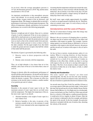 At sea level, when the average atmospheric pressure is             Assuming that the temperature and pressure remain the same,
14.7 psi, the barometric pressure is 29.92 "Hg, and the metric     the density of the air varies inversely with the humidity. On
measurement is 1013.25 mb.                                         damp days, the air density is less than on dry days. For this
                                                                   reason, an aircraft requires a longer runway for takeoff on
An important consideration is that atmospheric pressure            damp days than it does on dry days.
varies with altitude. As an aircraft ascends, atmospheric
pressure drops, oxygen content of the air decreases, and           By itself, water vapor weighs approximately five-eighths
temperature drops. The changes in altitude affect an aircraft’s    as much as an equal amount of perfectly dry air. Therefore,
performance in such areas as lift and engine horsepower. The       when air contains water vapor, it is not as heavy as dry air
effects of temperature, altitude, and density of air on aircraft   containing no moisture.
performance are covered in the following paragraphs.
                                                                   Aerodynamics and the Laws of Physics
Density                                                            The law of conservation of energy states that energy may
Density is weight per unit of volume. Since air is a mixture       neither be created nor destroyed.
of gases, it can be compressed. If the air in one container is
under half as much pressure as an equal amount of air in an        Motion is the act or process of changing place or position.
identical container, the air under the greater pressure weighs     An object may be in motion with respect to one object and
twice as much as that in the container under lower pressure.       motionless with respect to another. For example, a person
The air under greater pressure is twice as dense as that in        sitting quietly in an aircraft flying at 200 knots is at rest or
the other container. For the equal weight of air, that which       motionless with respect to the aircraft; however, the person
is under the greater pressure occupies only half the volume        and the aircraft are in motion with respect to the air and to
of that under half the pressure.                                   the earth.

The density of gases is governed by the following rules:           Air has no force or power, except pressure, unless it is in
  1.	 Density varies in direct proportion with the                 motion. When it is moving, however, its force becomes
      pressure.                                                    apparent. A moving object in motionless air has a force
                                                                   exerted on it as a result of its own motion. It makes no
   2.	 Density varies inversely with the temperature.
                                                                   difference in the effect then, whether an object is moving
                                                                   with respect to the air or the air is moving with respect to
Thus, air at high altitudes is less dense than air at low          the object. The flow of air around an object caused by the
altitudes, and a mass of hot air is less dense than a mass of      movement of either the air or the object, or both, is called
cool air.                                                          the relative wind.

Changes in density affect the aerodynamic performance of           Velocity and Acceleration
aircraft with the same horsepower. An aircraft can fly faster at   The terms “speed” and “velocity” are often used
a high altitude where the density is low than at a low altitude    interchangeably, but they do not have the same meaning.
where the density is greater. This is because air offers less      Speed is the rate of motion in relation to time, and velocity is
resistance to the aircraft when it contains a smaller number       the rate of motion in a particular direction in relation to time.
of air particles per unit of volume.
                                                                   An aircraft starts from New York City and flies 10 hours at
Humidity                                                           an average speed of 260 miles per hour (mph). At the end of
Humidity is the amount of water vapor in the air. The              this time, the aircraft may be over the Atlantic Ocean, Pacific
maximum amount of water vapor that air can hold varies             Ocean, Gulf of Mexico, or, if its flight were in a circular path,
with the temperature. The higher the temperature of the air,       it may even be back over New York City. If this same aircraft
the more water vapor it can absorb.                                flew at a velocity of 260 mph in a southwestward direction,
  1.	 Absolute humidity is the weight of water vapor in a          it would arrive in Los Angeles in about 10 hours. Only the
      unit volume of air.                                          rate of motion is indicated in the first example and denotes
                                                                   the speed of the aircraft. In the last example, the particular
  2.	 Relative humidity is the ratio, in percent, of the
                                                                   direction is included with the rate of motion, thus, denoting
      moisture actually in the air to the moisture it would
                                                                   the velocity of the aircraft.
      hold if it were saturated at the same temperature and
      pressure.



                                                                                                                                2-3
 