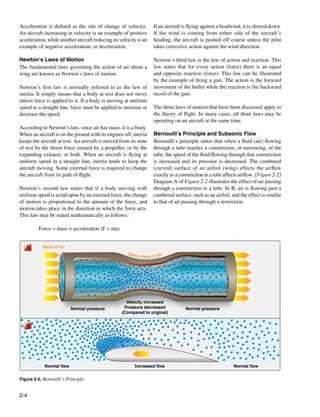 Acceleration is defined as the rate of change of velocity.         If an aircraft is flying against a headwind, it is slowed down.
An aircraft increasing in velocity is an example of positive       If the wind is coming from either side of the aircraft’s
acceleration, while another aircraft reducing its velocity is an   heading, the aircraft is pushed off course unless the pilot
example of negative acceleration, or deceleration.                 takes corrective action against the wind direction.

Newton’s Laws of Motion                                            Newton’s third law is the law of action and reaction. This
The fundamental laws governing the action of air about a           law states that for every action (force) there is an equal
wing are known as Newton’s laws of motion.                         and opposite reaction (force). This law can be illustrated
                                                                   by the example of firing a gun. The action is the forward
Newton’s first law is normally referred to as the law of           movement of the bullet while the reaction is the backward
inertia. It simply means that a body at rest does not move         recoil of the gun.
unless force is applied to it. If a body is moving at uniform
speed in a straight line, force must be applied to increase or     The three laws of motion that have been discussed apply to
decrease the speed.                                                the theory of flight. In many cases, all three laws may be
                                                                   operating on an aircraft at the same time.
According to Newton’s law, since air has mass, it is a body.
When an aircraft is on the ground with its engines off, inertia    Bernoulli’s Principle and Subsonic Flow
keeps the aircraft at rest. An aircraft is moved from its state    Bernoulli’s principle states that when a fluid (air) flowing
of rest by the thrust force created by a propeller, or by the      through a tube reaches a constriction, or narrowing, of the
expanding exhaust, or both. When an aircraft is flying at          tube, the speed of the fluid flowing through that constriction
uniform speed in a straight line, inertia tends to keep the        is increased and its pressure is decreased. The cambered
aircraft moving. Some external force is required to change         (curved) surface of an airfoil (wing) affects the airflow
the aircraft from its path of flight.                              exactly as a constriction in a tube affects airflow. [Figure 2-2]
                                                                   Diagram A of Figure 2-2 illustrates the effect of air passing
Newton’s second law states that if a body moving with              through a constriction in a tube. In B, air is flowing past a
uniform speed is acted upon by an external force, the change       cambered surface, such as an airfoil, and the effect is similar
of motion is proportional to the amount of the force, and          to that of air passing through a restriction.
motion takes place in the direction in which the force acts.
This law may be stated mathematically as follows:

	         Force = mass × acceleration (F = ma)


    A      Mass of air
                                                      Same
                                                           mass of air




                                                     Velocity increased
                          Normal pressure           Pressure decreased             Normal pressure
                                                   (Compared to original)


    B




            Normal flow                                  Increased flow                                    Normal flow


Figure 2-2. Bernoulli’s Principle.


2-4
 