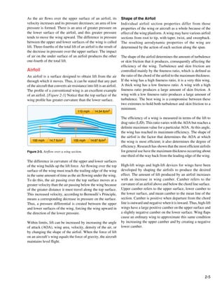 As the air flows over the upper surface of an airfoil, its              Shape of the Airfoil
velocity increases and its pressure decreases; an area of low           Individual airfoil section properties differ from those
pressure is formed. There is an area of greater pressure on             properties of the wing or aircraft as a whole because of the
the lower surface of the airfoil, and this greater pressure             effect of the wing planform. A wing may have various airfoil
tends to move the wing upward. The difference in pressure               sections from root to tip, with taper, twist, and sweepback.
between the upper and lower surfaces of the wing is called              The resulting aerodynamic properties of the wing are
lift. Three-fourths of the total lift of an airfoil is the result of    determined by the action of each section along the span.
the decrease in pressure over the upper surface. The impact
of air on the under surface of an airfoil produces the other            The shape of the airfoil determines the amount of turbulence
one-fourth of the total lift.                                           or skin friction that it produces, consequently affecting the
                                                                        efficiency of the wing. Turbulence and skin friction are
Airfoil                                                                 controlled mainly by the fineness ratio, which is defined as
An airfoil is a surface designed to obtain lift from the air            the ratio of the chord of the airfoil to the maximum thickness.
through which it moves. Thus, it can be stated that any part            If the wing has a high fineness ratio, it is a very thin wing.
of the aircraft that converts air resistance into lift is an airfoil.   A thick wing has a low fineness ratio. A wing with a high
The profile of a conventional wing is an excellent example              fineness ratio produces a large amount of skin friction. A
of an airfoil. [Figure 2-3] Notice that the top surface of the          wing with a low fineness ratio produces a large amount of
wing profile has greater curvature than the lower surface.              turbulence. The best wing is a compromise between these
                                                                        two extremes to hold both turbulence and skin friction to a
                                                                        minimum.
                                      115 mph      14.54 lb/in2

                                                                        The efficiency of a wing is measured in terms of the lift to
                                                                        drag ratio (L/D). This ratio varies with the AOA but reaches a
                                                                        definite maximum value for a particular AOA. At this angle,
                                                                        the wing has reached its maximum efficiency. The shape of
                                                                        the airfoil is the factor that determines the AOA at which
    100 mph      14.7 lb/in2       105 mph      14.67 lb/in2            the wing is most efficient; it also determines the degree of
                                                                        efficiency. Research has shown that the most efficient airfoils
Figure 2-3. Airflow over a wing section.                                for general use have the maximum thickness occurring about
                                                                        one-third of the way back from the leading edge of the wing.
The difference in curvature of the upper and lower surfaces
of the wing builds up the lift force. Air flowing over the top          High-lift wings and high-lift devices for wings have been
surface of the wing must reach the trailing edge of the wing            developed by shaping the airfoils to produce the desired
in the same amount of time as the air flowing under the wing.           effect. The amount of lift produced by an airfoil increases
To do this, the air passing over the top surface moves at a             with an increase in wing camber. Camber refers to the
greater velocity than the air passing below the wing because            curvature of an airfoil above and below the chord line surface.
of the greater distance it must travel along the top surface.           Upper camber refers to the upper surface, lower camber to
This increased velocity, according to Bernoulli’s Principle,            the lower surface, and mean camber to the mean line of the
means a corresponding decrease in pressure on the surface.              section. Camber is positive when departure from the chord
Thus, a pressure differential is created between the upper              line is outward and negative when it is inward. Thus, high-lift
and lower surfaces of the wing, forcing the wing upward in              wings have a large positive camber on the upper surface and
the direction of the lower pressure.                                    a slightly negative camber on the lower surface. Wing flaps
                                                                        cause an ordinary wing to approximate this same condition
Within limits, lift can be increased by increasing the angle            by increasing the upper camber and by creating a negative
of attack (AOA), wing area, velocity, density of the air, or            lower camber.
by changing the shape of the airfoil. When the force of lift
on an aircraft’s wing equals the force of gravity, the aircraft
maintains level flight.




                                                                                                                                   2-5
 