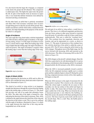 It is also known that the larger the wingspan, as compared
to the chord, the greater the lift obtained. This comparison                  Angle of attack

is called aspect ratio. The higher the aspect ratio, the greater                               Resultant lift
                                                                                   Cho
the lift. In spite of the benefits from an increase in aspect                          rd li
                                                                                            ne                  Lift
ratio, it was found that definite limitations were defined by
structural and drag considerations.                                            Relative airstream                           Drag


On the other hand, an airfoil that is perfectly streamlined                    Center of pressure
and offers little wind resistance sometimes does not have
enough lifting power to take the aircraft off the ground. Thus,       Figure 2-5. Airflow over a wing section.
modern aircraft have airfoils which strike a medium between
extremes, the shape depending on the purposes of the aircraft         On each part of an airfoil or wing surface, a small force is
for which it is designed.                                             present. This force is of a different magnitude and direction
                                                                      from any forces acting on other areas forward or rearward
Angle of Incidence                                                    from this point. It is possible to add all of these small forces
The acute angle the wing chord makes with the longitudinal            mathematically. That sum is called the “resultant force”
axis of the aircraft is called the angle of incidence, or the angle   (lift). This resultant force has magnitude, direction, and
of wing setting. [Figure 2-4] The angle of incidence in most          location, and can be represented as a vector, as shown in
cases is a fixed, built-in angle. When the leading edge of the        Figure 2-5. The point of intersection of the resultant force
wing is higher than the trailing edge, the angle of incidence is      line with the chord line of the airfoil is called the center of
said to be positive. The angle of incidence is negative when          pressure (CP). The CP moves along the airfoil chord as the
the leading edge is lower than the trailing edge of the wing.         AOA changes. Throughout most of the flight range, the CP
                                                                      moves forward with increasing AOA and rearward as the
                                                                      AOA decreases. The effect of increasing AOA on the CP is
         Angle of incidence                                           shown in Figure 2-6.

                                            Longitudinal axis         The AOA changes as the aircraft’s attitude changes. Since the
                                                                      AOA has a great deal to do with determining lift, it is given
                                          Chord line                  primary consideration when designing airfoils. In a properly
                                                       of wing
                                                                      designed airfoil, the lift increases as the AOA is increased.

                                                                      When the AOA is increased gradually toward a positive
Figure 2-4. Angle of incidence.                                       AOA, the lift component increases rapidly up to a certain
                                                                      point and then suddenly begins to drop off. During this action
                                                                      the drag component increases slowly at first, then rapidly as
Angle of Attack (AOA)                                                 lift begins to drop off.
Before beginning the discussion on AOA and its effect on
airfoils, first consider the terms chord and center of pressure       When the AOA increases to the angle of maximum lift, the
(CP) as illustrated in Figure 2-5.                                    burble point is reached. This is known as the critical angle.
                                                                      When the critical angle is reached, the air ceases to flow
The chord of an airfoil or wing section is an imaginary               smoothly over the top surface of the airfoil and begins to
straight line that passes through the section from the leading        burble or eddy. This means that air breaks away from the
edge to the trailing edge, as shown in Figure 2-5. The chord          upper camber line of the wing. What was formerly the area
line provides one side of an angle that ultimately forms              of decreased pressure is now filled by this burbling air.
the AOA. The other side of the angle is formed by a line              When this occurs, the amount of lift drops and drag becomes
indicating the direction of the relative airstream. Thus, AOA         excessive. The force of gravity exerts itself, and the nose of
is defined as the angle between the chord line of the wing and        the aircraft drops. This is a stall. Thus, the burble point is
the direction of the relative wind. This is not to be confused        the stalling angle.
with the angle of incidence, illustrated in Figure 2-4, which
is the angle between the chord line of the wing and the
longitudinal axis of the aircraft.




2-6
 