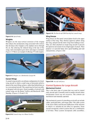 Figure 2-19. The Beechcraft 2000 Starship has canard wings.

Figure 2-16. Speed brake.                                         Wing Fences
                                                                  Wing fences are flat metal vertical plates fixed to the upper
Winglets
                                                                  surface of the wing. They obstruct spanwise airflow along
Winglets are the near-vertical extension of the wingtip
                                                                  the wing, and prevent the entire wing from stalling at once.
that reduces the aerodynamic drag associated with vortices
                                                                  They are often attached on swept-wing aircraft to prevent
that develop at the wingtips as the airplane moves through
                                                                  the spanwise movement of air at high angles of attack. Their
the air. By reducing the induced drag at the tips of the
                                                                  purpose is to provide better slow speed handling and stall
wings, fuel consumption goes down and range is extended.
                                                                  characteristics. [Figure 2-20]			
Figure 2-17 Shows an example of a Boeing 737 with winglets.




Figure 2-17. Winglets on a Bombardier Learjet 60.

Canard Wings
A canard wing aircraft is an airframe configuration of a fixed-   Figure 2-20. Aircraft stall fence.
wing aircraft in which a small wing or horizontal airfoil is
ahead of the main lifting surfaces, rather than behind them as    Control Systems for Large Aircraft
in a conventional aircraft. The canard may be fixed, movable,
                                                                  Mechanical Control
or designed with elevators. Good examples of aircraft with
                                                                  This is the basic type of system that was used to control
canard wings are the Rutan VariEze and Beechcraft 2000
                                                                  early aircraft and is currently used in smaller aircraft where
Starship. [Figures 2-18 and 2-19]
                                                                  aerodynamic forces are not excessive. The controls are
                                                                  mechanical and manually operated.

                                                                  The mechanical system of controlling an aircraft can include
                                                                  cables, push-pull tubes, and torque tubes. The cable system
                                                                  is the most widely used because deflections of the structure
                                                                  to which it is attached do not affect its operation. Some
                                                                  aircraft incorporate control systems that are a combination
                                                                  of all three. These systems incorporate cable assemblies,

Figure 2-18. Canard wings on a Rutan VariEze.


2-14
 