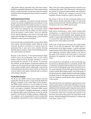 cable guides, linkage, adjustable stops, and control surface       Many of the new military high-performance aircraft are not
snubber or mechanical locking devices. These surface locking       aerodynamically stable. This characteristic is designed into
devices, usually referred to as a gust lock, limits the external   the aircraft for increased maneuverability and responsive
wind forces from damaging the aircraft while it is parked or       performance. Without the computers reacting to the
tied down.                                                         instability, the pilot would lose control of the aircraft.

Hydromechanical Control                                            The Airbus A-320 was the first commercial airliner to use
As the size, complexity, and speed of aircraft increased,          FBW controls. Boeing used them in their 777 and newer
actuation of controls in flight became more difficult. It soon     design commercial aircraft. The Dassault Falcon 7X was the
became apparent that the pilot needed assistance to overcome       first business jet to use a FBW control system.
the aerodynamic forces to control aircraft movement. Spring
tabs, which were operated by the conventional control              High-Speed Aerodynamics
system, were moved so that the airflow over them actually          High-speed aerodynamics, often called compressible
moved the primary control surface. This was sufficient             aerodynamics, is a special branch of study of aeronautics.
for the aircraft operating in the lowest of the high speed         It is utilized by aircraft designers when designing aircraft
ranges (250–300 mph). For higher speeds, a power-assisted          capable of speeds approaching Mach 1 and above. Because
(hydraulic) control system was designed.                           it is beyond the scope and intent of this handbook, only a
                                                                   brief overview of the subject is provided.
Conventional cable or push-pull tube systems link the flight
deck controls with the hydraulic system. With the system           In the study of high-speed aeronautics, the compressibility
activated, the pilot’s movement of a control causes the            effects on air must be addressed. This flight regime is
mechanical link to open servo valves, thereby directing            characterized by the Mach number, a special parameter
hydraulic fluid to actuators, which convert hydraulic pressure     named in honor of Ernst Mach, the late 19th century physicist
into control surface movements.                                    who studied gas dynamics. Mach number is the ratio of
                                                                   the speed of the aircraft to the local speed of sound and
Because of the efficiency of the hydromechanical flight            determines the magnitude of many of the compressibility
control system, the aerodynamic forces on the control              effects.
surfaces cannot be felt by the pilot, and there is a risk of
overstressing the structure of the aircraft. To overcome           As an aircraft moves through the air, the air molecules near
this problem, aircraft designers incorporated artificial feel      the aircraft are disturbed and move around the aircraft. The
systems into the design that provided increased resistance         air molecules are pushed aside much like a boat creates a bow
to the controls at higher speeds. Additionally, some aircraft      wave as it moves through the water. If the aircraft passes at a
with hydraulically powered control systems are fitted with         low speed, typically less than 250 mph, the density of the air
a device called a stick shaker, which provides an artificial       remains constant. But at higher speeds, some of the energy of
stall warning to the pilot.                                        the aircraft goes into compressing the air and locally changing
                                                                   the density of the air. The bigger and heavier the aircraft, the
Fly-By-Wire Control                                                more air it displaces and the greater effect compression has
The fly-by-wire (FBW) control system employs electrical            on the aircraft.
signals that transmit the pilot’s actions from the flight deck
through a computer to the various flight control actuators.        This effect becomes more important as speed increases. Near
The FBW system evolved as a way to reduce the system               and beyond the speed of sound, about 760 mph (at sea level),
weight of the hydromechanical system, reduce maintenance           sharp disturbances generate a shockwave that affects both the
costs, and improve reliability. Electronic FBW control             lift and drag of an aircraft and flow conditions downstream of
systems can respond to changing aerodynamic conditions             the shockwave. The shockwave forms a cone of pressurized
by adjusting flight control movements so that the aircraft         air molecules which move outward and rearward in all
response is consistent for all flight conditions. Additionally,    directions and extend to the ground. The sharp release of the
the computers can be programmed to prevent undesirable             pressure, after the buildup by the shockwave, is heard as the
and dangerous characteristics, such as stalling and spinning.      sonic boom. [Figure 2-21]
                                                                   	




                                                                                                                             2-15
 