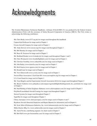 Acknowledgments

The Aviation Maintenance Technician Handbook—Airframe (FAA-H-8083-31) was produced by the Federal Aviation
Administration (FAA) with the assistance of Safety Research Corporation of America (SRCA). The FAA wishes to
acknowledge the following contributors:


	   Mr. Chris Brady (www.b737.org.uk) for images used throughout this handbook
	   Captain Karl Eiríksson for image used in Chapter 1
	   Cessna Aircraft Company for image used in Chapter 1
	   Mr. Andy Dawson (www.mossie.org) for images used throughout Chapter 1
	   Mr. Bill Shemley for image used in Chapter 1
	   Mr. Bruce R. Swanson for image used in Chapter 1
	   Mr. Burkhard Domke (www.b-domke.de) for images used throughout Chapter 1 and 2
	   Mr. Chris Wonnacott (www.fromtheflightdeck.com) for image used in Chapter 1
	   Mr. Christian Tremblay (www.zodiac640.com) for image used in Chapter 1
	   Mr. John Bailey (www.knots2u.com) for image used in Chapter 1
	   Mr. Rich Guerra (www.rguerra.com) for image used in Chapter 1
	   Mr. Ronald Lane for image used in Chapter 1
	   Mr. Tom Allensworth (www.avsim.com) for image used in Chapter 1
	   Navion Pilots Association’s Tech Note 001 (www.navionpilots.org) for image used in Chapter 1
	   U.S. Coast Guard for image used in Chapter 1
	   Mr. Tony Bingelis and the Experimental Aircraft Association (EAA) for images used throughout Chapter 2
	   Mr. Benoit Viellefon (www.johnjohn.co.uk/compare-tigermothflights/html/tigermoth_bio_aozh.html) for image used
    in Chapter 3
	   Mr. Paul Harding of Safari Seaplanes–Bahamas (www.safariseaplanes.com) for image used in Chapter 3
	   Polyfiber/Consolidated Aircraft Coatings for images used throughout Chapter 3
	   Stewart Systems for images used throughout Chapter 3
	   Superflite for images used throughout Chapter 3
	   Cherry Aerospace (www.cherryaerospace.com) for images used in Chapters 4 and 7
	   Raytheon Aircraft (Structural Inspection and Repair Manual) for information used in Chapter 4
	   Mr. Scott Allen of Kalamazoo Industries, Inc. (www.kalamazooind.com) for image used in Chapter 4
	   Miller Electric Mfg. Co. (www.millerwelds.com) for images used in Chapter 5
	   Mr. Aaron Novak, contributing engineer, for charts used in Chapter 5
	   Mr. Bob Hall (www.pro-fusiononline.com) for image used in Chapter 5


                                                                                                               vii
 