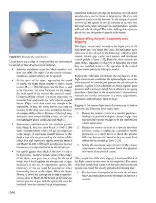 Additional technical information pertaining to high-speed
                                                                 aerodynamics can be found at bookstores, libraries, and
                                                                 numerous sources on the Internet. As the design of aircraft
                                                                 evolves and the speeds of aircraft continue to increase into
                                                                 the hypersonic range, new materials and propulsion systems
                                                                 will need to be developed. This is the challenge for engineers,
                                                                 physicists, and designers of aircraft in the future.

                                                                 Rotary-Wing Aircraft Assembly and
                                                                 Rigging
                                                                 The flight control units located in the flight deck of all
                                                                 helicopters are very nearly the same. All helicopters have
                                                                 either one or two of each of the following: collective pitch
Figure 2-21. Breaking the sound barrier.                         control, throttle grip, cyclic pitch control, and directional
                                                                 control pedals. [Figure 2-22] Basically, these units do the
Listed below are a range of conditions that are encountered      same things, regardless of the type of helicopter on which
by aircraft as their designed speed increases.                   they are installed; however, the operation of the control
  •	   Subsonic conditions occur for Mach numbers less           system varies greatly by helicopter model.
       than one (100–350 mph). For the lowest subsonic
       conditions, compressibility can be ignored.               Rigging the helicopter coordinates the movements of the
  •	   As the speed of the object approaches the speed           flight controls and establishes the relationship between the
       of sound, the flight Mach number is nearly equal          main rotor and its controls, and between the tail rotor and its
       to one, M = 1 (350–760 mph), and the flow is said         controls. Rigging is not a difficult job, but it requires great
       to be transonic. At some locations on the object,         precision and attention to detail. Strict adherence to rigging
       the local speed of air exceeds the speed of sound.        procedures described in the manufacturer’s maintenance
       Compressibility effects are most important in             manuals and service instructions is a must. Adjustments,
       transonic flows and lead to the early belief in a sound   clearances, and tolerances must be exact.
       barrier. Flight faster than sound was thought to be
       impossible. In fact, the sound barrier was only an        Rigging of the various flight control systems can be broken
       increase in the drag near sonic conditions because        down into the following three major steps:
       of compressibility effects. Because of the high drag        1.	 Placing the control system in a specific position—
       associated with compressibility effects, aircraft are           holding it in position with pins, clamps, or jigs, then
       not operated in cruise conditions near Mach 1.                  adjusting the various linkages to fit the immobilized
  •	   Supersonic conditions occur for numbers greater                 control component.
       than Mach 1, but less then Mach 3 (760–2,280                2.	 Placing the control surfaces in a specific reference
       mph). Compressibility effects of gas are important              position—using a rigging jig, a precision bubble
       in the design of supersonic aircraft because of the             protractor, or a spirit level to check the angular
       shockwaves that are generated by the surface of the             difference between the control surface and some fixed
       object. For high supersonic speeds, between Mach 3              surface on the aircraft. [Figure 2-23]
       and Mach 5 (2,280–3,600 mph), aerodynamic heating           3.	 Setting the maximum range of travel of the various
       becomes a very important factor in aircraft design.             components—this adjustment limits the physical
  •	   For speeds greater than Mach 5, the flow is said to             movement of the control system.
       be hypersonic. At these speeds, some of the energy
       of the object now goes into exciting the chemical         After completion of the static rigging, a functional check of
       bonds which hold together the nitrogen and oxygen         the flight control system must be accomplished. The nature
       molecules of the air. At hypersonic speeds, the           of the functional check varies with the type of helicopter and
       chemistry of the air must be considered when              system concerned, but usually includes determining that:
       determining forces on the object. When the Space            1.	 The direction of movement of the main and tail rotor
       Shuttle re-enters the atmosphere at high hypersonic             blades is correct in relation to movement of the pilot’s
       speeds, close to Mach 25, the heated air becomes an             controls.
       ionized plasma of gas, and the spacecraft must be
       insulated from the extremely high temperatures.


2-16
 