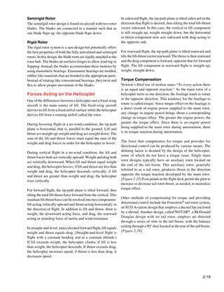 Semirigid Rotor                                                       In sideward flight, the tip-path plane is tilted sideward in the
The semirigid rotor design is found on aircraft with two rotor        direction that flight is desired, thus tilting the total lift-thrust
blades. The blades are connected in a manner such that as             vector sideward. In this case, the vertical or lift component
one blade flaps up, the opposite blade flaps down.                    is still straight up, weight straight down, but the horizontal
                                                                      or thrust component now acts sideward with drag acting to
Rigid Rotor                                                           the opposite side.
The rigid rotor system is a rare design but potentially offers
the best properties of both the fully articulated and semirigid       For rearward flight, the tip-path plane is tilted rearward and
rotors. In this design, the blade roots are rigidly attached to the   tilts the lift-thrust vector rearward. The thrust is then rearward
rotor hub. The blades do not have hinges to allow lead-lag or         and the drag component is forward, opposite that for forward
flapping. Instead, the blades accommodate these motions by            flight. The lift component in rearward flight is straight up;
using elastomeric bearings. Elastomeric bearings are molded,          weight, straight down.
rubber-like materials that are bonded to the appropriate parts.
Instead of rotating like conventional bearings, they twist and        Torque Compensation
flex to allow proper movement of the blades.                          Newton’s third law of motion states “To every action there
                                                                      is an equal and opposite reaction.” As the main rotor of a
Forces Acting on the Helicopter                                       helicopter turns in one direction, the fuselage tends to rotate
One of the differences between a helicopter and a fixed-wing          in the opposite direction. This tendency for the fuselage to
aircraft is the main source of lift. The fixed-wing aircraft          rotate is called torque. Since torque effect on the fuselage is
derives its lift from a fixed airfoil surface while the helicopter    a direct result of engine power supplied to the main rotor,
derives lift from a rotating airfoil called the rotor.                any change in engine power brings about a corresponding
                                                                      change in torque effect. The greater the engine power, the
During hovering flight in a no-wind condition, the tip-path           greater the torque effect. Since there is no engine power
plane is horizontal, that is, parallel to the ground. Lift and        being supplied to the main rotor during autorotation, there
thrust act straight up; weight and drag act straight down. The        is no torque reaction during autorotation.
sum of the lift and thrust forces must equal the sum of the
weight and drag forces in order for the helicopter to hover.          The force that compensates for torque and provides for
                                                                      directional control can be produced by various means. The
During vertical flight in a no-wind condition, the lift and           defining factor is dictated by the design of the helicopter,
thrust forces both act vertically upward. Weight and drag both        some of which do not have a torque issue. Single main
act vertically downward. When lift and thrust equal weight            rotor designs typically have an auxiliary rotor located on
and drag, the helicopter hovers; if lift and thrust are less than     the end of the tail boom. This auxiliary rotor, generally
weight and drag, the helicopter descends vertically; if lift          referred to as a tail rotor, produces thrust in the direction
and thrust are greater than weight and drag, the helicopter           opposite the torque reaction developed by the main rotor.
rises vertically.                                                     [Figure 2-25] Foot pedals in the flight deck permit the pilot to
                                                                      increase or decrease tail rotor thrust, as needed, to neutralize
For forward flight, the tip-path plane is tilted forward, thus        torque effect.
tilting the total lift-thrust force forward from the vertical. This
resultant lift-thrust force can be resolved into two components:      Other methods of compensating for torque and providing
lift acting vertically upward and thrust acting horizontally in       directional control include the Fenestron® tail rotor system,
the direction of flight. In addition to lift and thrust, there is     an SUD Aviation design that employs a ducted fan enclosed
weight, the downward acting force, and drag, the rearward             by a shroud. Another design, called NOTAR®, a McDonald
acting or retarding force of inertia and wind resistance.             Douglas design with no tail rotor, employs air directed
                                                                      through a series of slots in the tail boom, with the balance
In straight-and-level, unaccelerated forward flight, lift equals      exiting through a 90° duct located at the rear of the tail boom.
weight and thrust equals drag. (Straight-and-level flight is          [Figure 2-28]
flight with a constant heading and at a constant altitude.)
If lift exceeds weight, the helicopter climbs; if lift is less
than weight, the helicopter descends. If thrust exceeds drag,
the helicopter increases speed; if thrust is less than drag, it
decreases speed.




                                                                                                                                    2-19
 