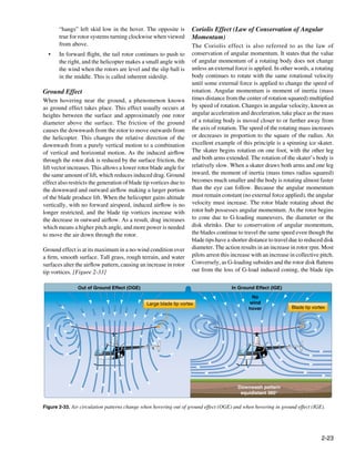 “hangs” left skid low in the hover. The opposite is          Coriolis Effect (Law of Conservation of Angular
       true for rotor systems turning clockwise when viewed         Momentum)
       from above.                                                  The Coriolis effect is also referred to as the law of
  •	   In forward flight, the tail rotor continues to push to       conservation of angular momentum. It states that the value
       the right, and the helicopter makes a small angle with       of angular momentum of a rotating body does not change
       the wind when the rotors are level and the slip ball is      unless an external force is applied. In other words, a rotating
       in the middle. This is called inherent sideslip.             body continues to rotate with the same rotational velocity
                                                                    until some external force is applied to change the speed of
Ground Effect                                                       rotation. Angular momentum is moment of inertia (mass
When hovering near the ground, a phenomenon known                   times distance from the center of rotation squared) multiplied
as ground effect takes place. This effect usually occurs at         by speed of rotation. Changes in angular velocity, known as
heights between the surface and approximately one rotor             angular acceleration and deceleration, take place as the mass
diameter above the surface. The friction of the ground              of a rotating body is moved closer to or further away from
causes the downwash from the rotor to move outwards from            the axis of rotation. The speed of the rotating mass increases
the helicopter. This changes the relative direction of the          or decreases in proportion to the square of the radius. An
downwash from a purely vertical motion to a combination             excellent example of this principle is a spinning ice skater.
of vertical and horizontal motion. As the induced airflow           The skater begins rotation on one foot, with the other leg
through the rotor disk is reduced by the surface friction, the      and both arms extended. The rotation of the skater’s body is
lift vector increases. This allows a lower rotor blade angle for    relatively slow. When a skater draws both arms and one leg
the same amount of lift, which reduces induced drag. Ground         inward, the moment of inertia (mass times radius squared)
effect also restricts the generation of blade tip vortices due to   becomes much smaller and the body is rotating almost faster
the downward and outward airflow making a larger portion            than the eye can follow. Because the angular momentum
of the blade produce lift. When the helicopter gains altitude       must remain constant (no external force applied), the angular
vertically, with no forward airspeed, induced airflow is no         velocity must increase. The rotor blade rotating about the
longer restricted, and the blade tip vortices increase with         rotor hub possesses angular momentum. As the rotor begins
the decrease in outward airflow. As a result, drag increases        to cone due to G-loading maneuvers, the diameter or the
which means a higher pitch angle, and more power is needed          disk shrinks. Due to conservation of angular momentum,
to move the air down through the rotor.                             the blades continue to travel the same speed even though the
                                                                    blade tips have a shorter distance to travel due to reduced disk
Ground effect is at its maximum in a no-wind condition over         diameter. The action results in an increase in rotor rpm. Most
a firm, smooth surface. Tall grass, rough terrain, and water        pilots arrest this increase with an increase in collective pitch.
surfaces alter the airflow pattern, causing an increase in rotor    Conversely, as G-loading subsides and the rotor disk flattens
tip vortices. [Figure 2-33]                                         out from the loss of G-load induced coning, the blade tips

                Out of Ground Effect (OGE)                                            In Ground Effect (IGE)
                                                                                               No
                                               Large blade tip vortex                         wind
                                                                                              hover              Blade tip vortex




                                                                                         Downwash pattern
                                                                                          equidistant 360°

Figure 2-33. Air circulation patterns change when hovering out of ground effect (OGE) and when hovering in ground effect (IGE).




                                                                                                                               2-23
 