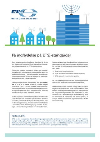 Få indflydelse på ETSI-standarder
Som udvalgsmedlem hos Dansk Standard får du og
din virksomhed mulighed for at sætte jeres fingeraftryk på standarderne for ETSI-standarderne.
Du og dine kolleger inviteres til at høre om mulighederne for at få indflydelse på standarder for radio- og
telekommunikation i den europæiske standardiseringsorganisation ETSI ved at deltage i et standardiseringsudvalg hos Dansk Standard.
Gå-hjem-mødet finder sted torsdag den 28. november kl. 13.30 til ca. 15.30. Du kan bl.a. møde Jørgen
Friis, der er CSO i ETSI. Han fortæller om standardiseringsarbejdet i ETSI og medlemmernes påvirkningsmuligheder samt om de 3 arbejdsgrupper, som det
danske udvalg vil følge. Se næste kolonne.
Du kan også høre standardiseringskonsulent Per Rafn
Crety fortælle om forskellen på at deltage direkte i
ETSI eller gennem et udvalg hos Dansk Standard. Han
vil desuden gennemgå, hvordan stemmerne fordeles
i forbindelse med afstemninger, og hvordan du deltager i standardiseringsarbejdet hos Dansk Standard.

Når du deltager i det danske udvalg, har du automatisk adgang til alle de europæiske arbejdsgrupper.
Du kan bl.a. få indflydelse på standardiseringsarbejdet i disse:
´´ Smart grid/smart metering
´´ M2M (machine to machine communication)
´´ STQ – speech transmission quality.
Du kan også følge, hvordan test- og interoperabilitet
indgår i det generelle standardiseringsarbejde.
Det forventes, at der kommer særligt fokus på udviklingen af standarder for M2M-kommunikation med
hensyn til selve platformen og service management.
Du har gode muligheder for at få indflydelse på standarderne, for i modsætning til mobilteknologi, som
er domineret af branchens helt store spillere, er
mange aktører involvereret og interesseret i M2Mstandardisering.

Fakta om ETSI
ETSI er den europæiske standardiseringsorganisation for telekommunikation med mere end 700 medlemmer på verdensplan, fordelt på 62 lande og fem kontinenter. Fra Danmark deltager bl.a. Dansk Standard,
Motorola, Telenor og Velux. ETSI har til dato produceret mere end 32.000 standarder, europæiske normer,
tekniske specifikationer og rapporter, som kan hentes gratis på www.etsi.org.

 