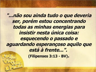 "...não sou ainda tudo o que deveria ser, porém estou concentrando todas as minhas energias para insistir nesta única coisa: esquecendo o passado e aguardando esperançoso aquilo que está à frente...".  (Filipenses 3:13 - BV) . 