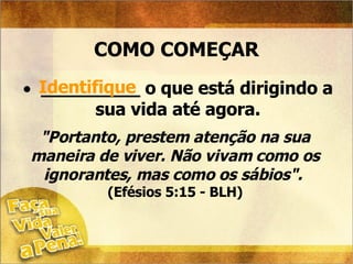 COMO COMEÇAR _________ o que está dirigindo a sua vida até agora. Identifique "Portanto, prestem atenção na sua maneira de viver. Não vivam como os ignorantes, mas como os sábios".   (Efésios 5:15 - BLH) 