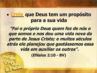 ____ que Deus tem um propósito para a sua vida Creia "Foi o próprio Deus quem fez de nós o que somos e nos deu uma vida nova da parte de Jesus Cristo; e muitos séculos atrás ele planejou que gastássemos essa vida em auxiliar os outros".  (Efésios 2:10 - BV)   