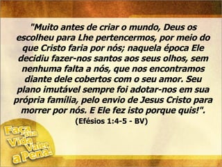 "Muito antes de criar o mundo, Deus os escolheu para Lhe pertencermos, por meio do que Cristo faria por nós; naquela época Ele decidiu fazer-nos santos aos seus olhos, sem nenhuma falta a nós, que nos encontramos diante dele cobertos com o seu amor. Seu plano imutável sempre foi adotar-nos em sua própria família, pelo envio de Jesus Cristo para morrer por nós. E Ele fez isto porque quis!".   (Efésios 1:4-5 - BV)   