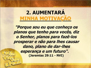 2. AUMENTARÁ ________________ MINHA MOTIVAÇÃO "Porque sou eu que conheço os planos que tenho para vocês, diz o Senhor, planos para fazê-los prosperar e não para lhes causar dano, plano de dar-lhes esperança e um futuro".  (Jeremias 29:11 - NVI) 