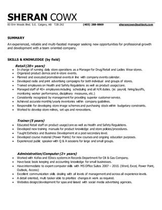 SHERAN COWX
83 Erin Woods Blvd. S.E. Calgary, AB T2B 2X2 (403) 288-8869 sherancowx@outlook.com
SUMMARY
An experienced, reliable and multi-faceted manager seeking new opportunities for professional growth
and development with a team oriented company.
SKILLS & KNOWLEDGE (by field)
Retail (20+ years)
 In charge of running daily store operations as a Manager for Drug/Retail and Ladies Wear stores.
 Organized product demos and in-store events.
 Planned and executed promotional events in line with company events calendar.
 Developed radio and print advertising campaigns for both individual and groups of stores.
 Trained employees on Health and Safety Regulations as well as product usage/care.
 Managed staff of 40+ employees including scheduling and all H/R duties. (ie: payroll, hiring/layoffs,
monitoring worker performance, disciplinary measures, etc.)
 Consistently recognized by management for providing superior customer service.
 Achieved accurate monthly/yearly inventories within company guidelines.
 Responsible for developing store image schemes and purchasing stock within budgetary constraints.
 Worked to develop store relines, set ups and renovations.
Trainer (5 years)
 Educated Retail staff on product usage/care as well as Health and Safety Regulations.
 Developed new training manuals for product knowledge and store policies/procedures.
 Taught Esthetics and Business Development at a post-secondary level.
 Developed course material (Power Points) for new courses and ongoing education purposes.
 Experienced public speaker with Q & A sessions for large and small groups.
Administration/Computer (2+ years)
 Worked with Kofax and EDocs systems in Records Department for Oil & Gas Company.
 Have basic book keeping and accounting knowledge for small businesses.
 Have intermediate to expert computer skills with MS Office Suites 2007 – 2010. (Word, Excel, Power Point,
Outlook, Access)
 Excellent communication skills dealing with all levels of management and across all experience levels.
 A detail oriented, multi tasker able to prioritize changes in work as required.
 Websites design/development for spas and liaised with social media advertising agencies.
 