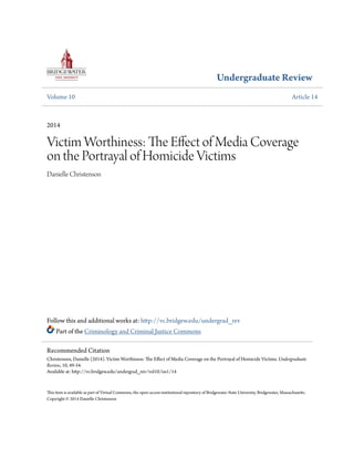 Undergraduate Review
Volume 10 Article 14
2014
Victim Worthiness: The Effect of Media Coverage
on the Portrayal of Homicide Victims
Danielle Christenson
Follow this and additional works at: http://vc.bridgew.edu/undergrad_rev
Part of the Criminology and Criminal Justice Commons
This item is available as part of Virtual Commons, the open-access institutional repository of Bridgewater State University, Bridgewater, Massachusetts.
Copyright © 2014 Danielle Christenson
Recommended Citation
Christenson, Danielle (2014). Victim Worthiness: The Effect of Media Coverage on the Portrayal of Homicide Victims. Undergraduate
Review, 10, 49-54.
Available at: http://vc.bridgew.edu/undergrad_rev/vol10/iss1/14
 