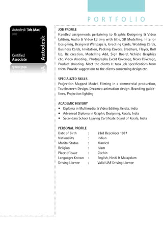 JOB PROFILE
Handled assignments pertaining to Graphic Designing & Video
Editing, Audio & Video Editing with title, 3D Modelling, Interior
Designing, Designed Wallpapers, Greeting Cards, Wedding Cards,
Business Cards, Invitation, Packing Covers, Brochure, Flayer, Roll
Up, Re creation, Modelling Add, Sign Board, Vehicle Graphics
etc. Video shooting , Photography Event Coverage, News Coverage,
Product shooting. Meet the clients & took job specifications from
them. Provide suggestions to the clients concerning design etc.
SPECIALIZED SKILLS
Projection Mapped Model, Filming in a commercial production,
Touchscreen Design, Dreamco animation design, Branding guide-
lines, Projection lighting
ACADEMIC HISTORY
•	 Diploma in Multimedia & Video Editing, Kerala, India
•	 Advanced Diploma in Graphic Designing, Kerala, India
•	 Secondary School Leaving Certificate Board of Kerala, India
PERSONAL PROFILE
Date of Birth		 :	 23rd December 1987
Nationality		 :	 Indian
Marital Status	 :	 Married
Religion		 :	 Islam
Place of Issue		 :	 Cochin
Languages Known	 :	 English, Hindi & Malayalam
Driving Licence	 :	 Valid UAE Driving Licence
 